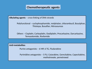 Chemotherapeutic agents
Alkylating agents – cross-linking of DNA strands
Polyfunctional – cyclophosphamide, melphalan, chlorambucil, Busulphan,
Thiotepa, Busulfan, Nitrosoureas
Others – Cisplatin, Carboplatin, Oxaliplatin, Procarbazine, Darcarbazine,
Temozolomide, Ifosfamide
Anti-metabolites
Purine antagonists – 6 MP, 6 TG, Fludarabine
Pyrimidine antagonists – 5 FU, Cytarabine, Gemcitabine, Capecitabine,
methotrexate, pemetrexed
 