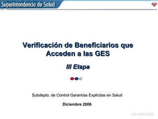 Subdepto. de Control Garantías Explícitas en Salud Diciembre 2006 Verificación de Beneficiarios que Acceden a las GES III Etapa 