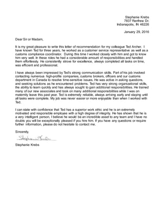 Stephanie Krebs
7837 Renfrew Dr.
Indianapolis, IN 46226
January 29, 2016
Dear Sir or Madam,
It is my great pleasure to write this letter of recommendation for my colleague Ted Archer. I
have known Ted for three years, he worked as a customer service representative as well as a
customs compliance coordinator. During this time I worked closely with him and got to know
him very well. In these roles he had a considerable amount of responsibilities and handled
them effortlessly. He consistently strove for excellence, always completed all tasks on time,
was efficient and professional.
I have always been impressed by Ted's strong communication skills. Part of his job involved
contacting numerous high-profile companies, customs brokers, officers and our customs
department in Canada to resolve time-sensitive issues. He was active in asking questions,
and seeking solutions as he encountered problems. Ted has very strong organizational skills,
the ability to learn quickly and has always sought to gain additional responsibilities. He trained
many of our new associates and took on many additional responsibilities while I was on
maternity leave this past year. Ted is extremely reliable, always arriving early and staying until
all tasks were complete. My job was never easier or more enjoyable than when I worked with
Ted.
I can state with confidence that Ted has a superior work ethic and he is an extremely
motivated and responsible employee with a high degree of integrity. He has shown that he is
a very intelligent person, I believe he would be an incredible asset to any team and I have no
doubts you will be exceptionally pleased if you hire him. If you have any questions or require
further information, please do not hesitate to contact me.
Sincerely,
Stephanie Krebs
 
