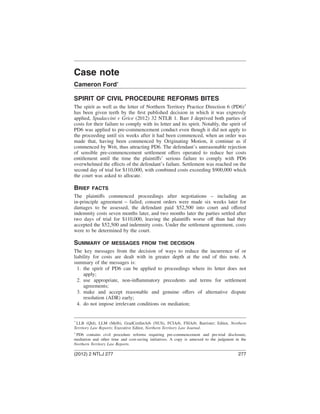 Case note
Cameron Ford*
SPIRIT OF CIVIL PROCEDURE REFORMS BITES
The spirit as well as the letter of Northern Territory Practice Direction 6 (PD6)1
has been given teeth by the ﬁrst published decision in which it was expressly
applied, Spadaccini v Grice (2012) 32 NTLR 1. Barr J deprived both parties of
costs for their failure to comply with its letter and its spirit. Notably, the spirit of
PD6 was applied to pre-commencement conduct even though it did not apply to
the proceeding until six weeks after it had been commenced, when an order was
made that, having been commenced by Originating Motion, it continue as if
commenced by Writ, thus attracting PD6. The defendant’s unreasonable rejection
of sensible pre-commencement settlement offers operated to reduce her costs
entitlement until the time the plaintiffs’ serious failure to comply with PD6
overwhelmed the effects of the defendant’s failure. Settlement was reached on the
second day of trial for $110,000, with combined costs exceeding $900,000 which
the court was asked to allocate.
BRIEF FACTS
The plaintiffs commenced proceedings after negotiations – including an
in-principle agreement – failed; consent orders were made six weeks later for
damages to be assessed, the defendant paid $52,500 into court and offered
indemnity costs seven months later, and two months later the parties settled after
two days of trial for $110,000, leaving the plaintiffs worse off than had they
accepted the $52,500 and indemnity costs. Under the settlement agreement, costs
were to be determined by the court.
SUMMARY OF MESSAGES FROM THE DECISION
The key messages from the decision of ways to reduce the incurrence of or
liability for costs are dealt with in greater depth at the end of this note. A
summary of the messages is:
1. the spirit of PD6 can be applied to proceedings where its letter does not
apply;
2. use appropriate, non-inﬂammatory precedents and terms for settlement
agreements;
3. make and accept reasonable and genuine offers of alternative dispute
resolution (ADR) early;
4. do not impose irrelevant conditions on mediation;
*
LLB (Qld), LLM (Melb), GradCertIntArb (NUS), FCIArb, FSIArb; Barrister; Editor, Northern
Territory Law Reports; Executive Editor, Northern Territory Law Journal.
1
PD6 contains civil procedure reforms requiring pre-commencement and pre-trial disclosure,
mediation and other time and cost-saving initiatives. A copy is annexed to the judgment in the
Northern Territory Law Reports.
(2012) 2 NTLJ 277 277
 