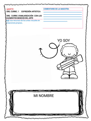 ARTE
 COMENTARIO DE LA MAESTRA
ORG. CURRIC. 1 EXPRESIÓN ARTISTICA __________________________________________________
__________________________________________________
__________________________________________________
__________________________________________________
_______________________________
ORG. CURRIC:.FAMILIARIZACIÓN CON LOS
ELEMENTOS BÁSICOS DEL ARTE
A.E Usa recursos de las artes visuales en
creaciones propias..
YO SOY
MI NOMBRE
 