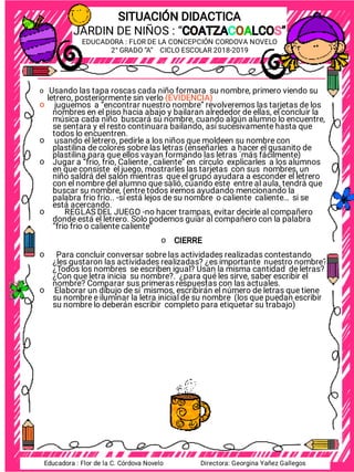 Fecha:
_____/________/_______
Fecha:
_____/________/_______
SITUACIÓN DIDACTICA
JARDIN DE NIÑOS : “COATZACOALCOS”
COATZACOALCOS”
EDUCADORA : FLOR DE LA CONCEPCIÓN CORDOVA NOVELO
2° GRADO “A” CICLO ESCOLAR 2018-2019
Usando las tapa roscas cada niño formara su nombre, primero viendo su
letrero, posteriormente sin verlo (EVIDENCIA)
juguemos a “encontrar nuestro nombre” revolveremos las tarjetas de los
nombres en el piso hacia abajo y bailaran alrededor de ellas, el concluir la
música cada niño buscará su nombre, cuando algún alumno lo encuentre,
se sentara y el resto continuara bailando, así sucesivamente hasta que
todos lo encuentren.
usando el letrero, pedirle a los niños que moldeen su nombre con
plastilina de colores sobre las letras (enseñarles a hacer el gusanito de
plastilina para que ellos vayan formando las letras ´más fácilmente)
Jugar a “frio, frio, Caliente , caliente” en círculo explicarles a los alumnos
en que consiste el juego, mostrarles las tarjetas con sus nombres, un
niño saldrá del salón mientras que el grupo ayudara a esconder el letrero
con el nombre del alumno que salió, cuando este entre al aula, tendrá que
buscar su nombre, (entre todos iremos ayudando mencionando la
palabra frio frio.. -si está lejos de su nombre o caliente caliente… si se
está acercando.
REGLAS DEL JUEGO -no hacer trampas, evitar decirle al compañero
donde está el letrero. Solo podemos guiar al compañero con la palabra
“frio frio o caliente caliente”
CIERRE
Para concluir conversar sobre las actividades realizadas contestando
¿les gustaron las actividades realizadas? ¿es importante nuestro nombre?
¿Todos los nombres se escriben igual? Usan la misma cantidad de letras?
¿Con que letra inicia su nombre?. ¿para qué les sirve, saber escribir el
nombre? Comparar sus primeras respuestas con las actuales.
Elaborar un dibujo de sí mismos, escribirán el número de letras que tiene
su nombre e iluminar la letra inicial de su nombre (los que puedan escribir
su nombre lo deberán escribir completo para etiquetar su trabajo)
o
o
o
o
o
o
o
o
Educadora : Flor de la C. Córdova Novelo Directora: Georgina Yañez Gallegos
 