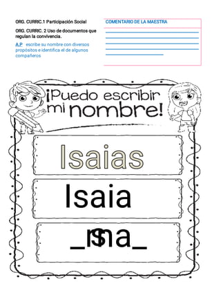 ORG. CURRIC.1 Participación Social COMENTARIO DE LA MAESTRA
ORG. CURRIC. 2 Uso de documentos que
regulan la convivencia.
__________________________________________________
__________________________________________________
__________________________________________________
__________________________________________________
_______________________________
A.P escribe su nombre con diversos
propósitos e identiﬁca el de algunos
compañeros
Isaia
s
_rna_
Isaias
Isaias
 
