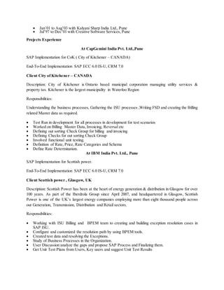 Jan’01 to Aug’03 with Kalyani Sharp India Ltd., Pune
 Jul’97 to Dec’01 with Creative Software Services, Pune
Projects Experience
At CapGemini India Pvt. Ltd.,Pune
SAP Implementation for CoK ( City of Kitchener – CANADA)
End-To-End Implementation SAP ECC 6.0 IS-U, CRM 7.0
Client City of Kitchener – CANADA
Description: City of Kitchener is Ontario based municipal corporation managing utility services &
property tax. Kitchener is the largest municipality in Waterloo Region
Responsibilities:
Understanding the business processes, Gathering the ISU processes ,Writing FSD and creating the Billing
related Master data as required.
 Test Run in development for all processes in development for test scenarios
 Worked on Billing Master Data, Invoicing, Reversal etc
 Defining out sorting Check Group for billing and invoicing
 Defining Checks for out sorting Check Group
 Involved functional unit testing.
 Definition of Rate, Price, Rate Categories and Schema
 Define Rate Determination.
At IBM India Pvt. Ltd., Pune
SAP Implementation for Scottish power.
End-To-End Implementation SAP ECC 6.0 IS-U, CRM 7.0
Client Scottish power , Glasgow, UK
Description: Scottish Power has been at the heart of energy generation & distribution in Glasgow for over
100 years. As part of the Iberdrola Group since April 2007, and headquartered in Glasgow, Scottish
Power is one of the UK’s largest energy companies employing more than eight thousand people across
our Generation, Transmission, Distribution and Retail sectors.
Responsibilities:
 Working with ISU Billing and BPEM team to creating and building exception resolution cases in
SAP ISU.
 Configure and customized the resolution path by using BPEM tools.
 Created test data and resolving the Exceptions.
 Study of Business Processes in the Organization.
 User Discussion analyze the gaps and propose SAP Process and Finalizing them.
 Get Unit Test Plans from Users, Key users and suggest Unit Test Results
 