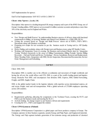 SAP Implementation for npower.
End-To-End Implementation SAP ECC 6.0 IS-U, CRM 7.0
Client: Atlas Npower , Leeds, UK
Description:Atlas npower is a leading integrated UK energy company and is part of the RWE Group, one of
Europe’s leading utilities. RWE npower servesaround 6.6 million customer accounts and produces more than
10% of the electricity used in England and Wales.
Responsibilities:
 Test ‘Design and Build Process’ by understanding Business process of nPower along with functional
requirements in Billing & Invoicing Module and related Cross Modules (i.e. CRM, DM, FICA).
 Testing the scenario based on ‘Design and Build Process’ drawn out of PDD’s, FSD’s BPS’s
Documents along with Business workshops.
 Preparing test scripts for test scenarios as per the business needs in Testing tool (i.e. HP Quality
Centre)
 Defect finding and resolution along with Design team and Business team, using HP Quality Centre.
 Working with Integration Team to creating the Business and technical Master data for Integration
Testing. Worked extensively in the areas of Billing Customization ,Billing Periodic/ Interim, Billing
Reversals – Full and Partial and Device Technology - Device Installation, Removal and Replacement,
Meter Reading Order, Integration with MM, Device Inspection, Disconnection/Reconnection, Service
Order Management and Scheduling,
SAP R/3
Client: DHL NFE
Description: DHL is number one in the efficient co-ordination and movement of freight worldwide and
having the all over the world offices and CFS. DHL is a part of the world's leading postal and logistics
Group, Deutsche Post DHL and encompasses four divisions: DHL Express, DHL Global Forwarding,
Freight, and DHL Supply Chain.
DHL is the global market leader in the logistics industry with expertise across international express, air
and ocean freight, road and rail transportation. With a global network of 275,000 employees operating
across 220 countries.
Responsibilities:
 Requirements gathering ,allocating the assignments to the Technical Team, creating the FUT’s and
FSD as per the business needs and meeting the SLA’s
 Actively looking for change request as per business roll out and requirements
 Creating the IA’s , FSD’s and mapped the solution
Client: UPM-Kymmene (Finland)
Description: UPM-Kymmene Corporation is a global paper and forest products company in Europe. The
Company operates in three business segments, namely Energy and Pulp, Paper, and Engineered materials.
The Energy and Pulp segment includes generation of low-emission energy and production of chemical
 