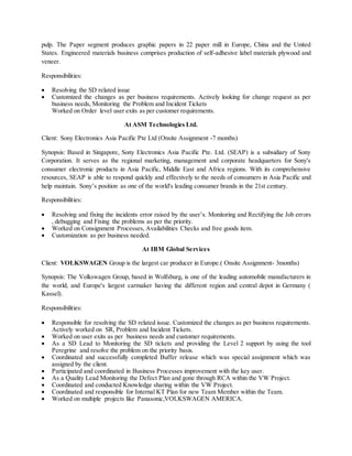 pulp. The Paper segment produces graphic papers in 22 paper mill in Europe, China and the United
States. Engineered materials business comprises production of self-adhesive label materials plywood and
veneer.
Responsibilities:
 Resolving the SD related issue
 Customized the changes as per business requirements. Actively looking for change request as per
business needs, Monitoring the Problem and Incident Tickets
Worked on Order level user exits as per customer requirements.
At ASM Technologies Ltd.
Client: Sony Electronics Asia Pacific Pte Ltd (Onsite Assignment -7 months)
Synopsis: Based in Singapore, Sony Electronics Asia Pacific Pte. Ltd. (SEAP) is a subsidiary of Sony
Corporation. It serves as the regional marketing, management and corporate headquarters for Sony's
consumer electronic products in Asia Pacific, Middle East and Africa regions. With its comprehensive
resources, SEAP is able to respond quickly and effectively to the needs of consumers in Asia Pacific and
help maintain. Sony’s position as one of the world's leading consumer brands in the 21st century.
Responsibilities:
 Resolving and fixing the incidents error raised by the user’s. Monitoring and Rectifying the Job errors
, debugging and Fixing the problems as per the priority.
 Worked on Consignment Processes, Availabilities Checks and free goods item.
 Customization as per business needed.
At IBM Global Services
Client: VOLKSWAGEN Group is the largest car producer in Europe.( Onsite Assignment- 3months)
Synopsis: The Volkswagen Group, based in Wolfsburg, is one of the leading automobile manufacturers in
the world, and Europe's largest carmaker having the different region and central depot in Germany (
Kassel).
Responsibilities:
 Responsible for resolving the SD related issue. Customized the changes as per business requirements.
Actively worked on SR, Problem and Incident Tickets.
 Worked on user exits as per business needs and customer requirements.
 As a SD Lead to Monitoring the SD tickets and providing the Level 2 support by using the tool
Peregrine and resolve the problem on the priority basis.
 Coordinated and successfully completed Buffer release which was special assignment which was
assigned by the client.
 Participated and coordinated in Business Processes improvement with the key user.
 As a Quality Lead Monitoring the Defect Plan and gone through RCA within the VW Project.
 Coordinated and conducted Knowledge sharing within the VW Project.
 Coordinated and responsible for Internal KT Plan for new Team Member within the Team.
 Worked on multiple projects like Panasonic,VOLKSWAGEN AMERICA.
 