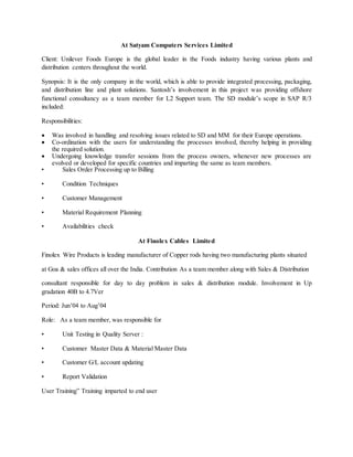 At Satyam Computers Services Limited
Client: Unilever Foods Europe is the global leader in the Foods industry having various plants and
distribution centers throughout the world.
Synopsis: It is the only company in the world, which is able to provide integrated processing, packaging,
and distribution line and plant solutions. Santosh’s involvement in this project was providing offshore
functional consultancy as a team member for L2 Support team. The SD module’s scope in SAP R/3
included:
Responsibilities:
 Was involved in handling and resolving issues related to SD and MM for their Europe operations.
 Co-ordination with the users for understanding the processes involved, thereby helping in providing
the required solution.
 Undergoing knowledge transfer sessions from the process owners, whenever new processes are
evolved or developed for specific countries and imparting the same as team members.
• Sales Order Processing up to Billing
• Condition Techniques
• Customer Management
• Material Requirement Planning
• Availabilities check
At Finolex Cables Limited
Finolex Wire Products is leading manufacturer of Copper rods having two manufacturing plants situated
at Goa & sales offices all over the India. Contribution As a team member along with Sales & Distribution
consultant responsible for day to day problem in sales & distribution module. Involvement in Up
gradation 40B to 4.7Ver
Period: Jun’04 to Aug’04
Role: As a team member, was responsible for
• Unit Testing in Quality Server :
• Customer Master Data & Material Master Data
• Customer G/L account updating
• Report Validation
User Training” Training imparted to end user
 