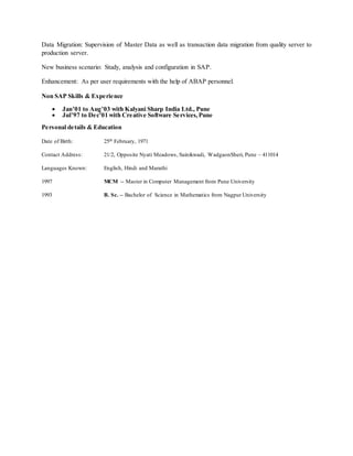 Data Migration: Supervision of Master Data as well as transaction data migration from quality server to
production server.
New business scenario: Study, analysis and configuration in SAP.
Enhancement: As per user requirements with the help of ABAP personnel.
Non SAP Skills & Experience
 Jan’01 to Aug’03 with Kalyani Sharp India Ltd., Pune
 Jul’97 to Dec’01 with Creative Software Services,Pune
Personal details & Education
Date of Birth: 25th February, 1971
Contact Address: 21/2, Opposite Nyati Meadows, Sainikwadi, WadgaonSheri, Pune – 411014
Languages Known: English, Hindi and Marathi
1997 MCM -- Master in Computer Management from Pune University
1993 B. Sc. -- Bachelor of Science in Mathematics from Nagpur University
 