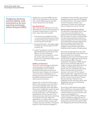 Slightly over one-quarter (28%) claimed
that a ‘lot of improvement’ was required,
with a further 60% taking the view that
‘some improvement’ was needed.
Key dependencies
When interviewees reflected on the main
dependencies over the next three years for
successful implementation of smart city
plans, areas mentioned included:
i.	fund raising and availability of talent
– concerns mentioned by almost half of
all respondents (across operations and
accounting staff combined)
ii.	the legal framework – the large number
of clearances, documentation for PPP
contracts, etc
iii.	project management concerns linked to
tight deadlines set by the Smart Cities
Mission; concerns of political
intervention; and coordination –across
the centre, state and municipal
government, and between departments
in the municipality.
Staffing considerations
There is an overall shortage of staff within
accounting teams. In half the cities
surveyed between 61% and 70% of
permanent posts within accounts and
finance lie vacant. Clearly, such a situation
is bound to place challenges even in a
business-as-usual scenario, let alone with
the additional pressures linked to
delivering smart city plans.
Furthermore, at the time of the survey, in
60% of cities surveyed, more than half of
accounting employees were in fact not
permanent employees of the ULB. While
there can be a legitimate case for bringing
in external specialists for specific, time-
bound contributions, such individuals are
generally best used as ‘top-ups’ to the
existing resources, rather than constituting
the majority of the team. When the
dependence on contract staff is so heavy,
there is a risk that if these contract staff
members leave (for example, if the specific
project for which they were engaged is
completed or there are better opportunities
elsewhere) they will carry their knowledge
and skills with them. This makes it difficult
to ensure long-term retention and
improvement of skills, and could be the
source of expensive costs for the ULB.
Priority requirements for the future
The operations respondents did not view
many core accounting skills (such as
preparing financial statements) as being
the main areas of concern. Looking ahead,
the areas they particularly focused on as
requiring support from the accounts team
were ‘Payments/Funding at required time
periods’ (cited by more than half the
respondents) followed by ‘Multi-year
budgets to support/track expenditure’
(cited by almost a quarter of respondents).
Accountancy respondents are very clear
about the need for skills enhancement and
the areas where this is required.
‘Budgeting, planning and forecasting’ were
mentioned as an area requiring training by
almost everyone (98%). ‘Cost and
expenditure management’ (85%) was the
second most commonly cited area. In
addition to asking respondents about the
number of staff needing training in a
specific area, the interviewers also asked
them to rank the level of priority for
training in each area. On this measure,
‘Revenue generation’ topped the list, with
the greatest number (30%) citing this area
as their number one priority for training
(this area was also cited as the top
challenge over the next three years), while
‘Budgeting, planning and forecasting’
(23%) came second.
Accountancy staff members were asked
about additional or new responsibilities
they expected when looking ahead, in the
context of delivering smart city plans. Key
areas that emerged were: an
understanding of PPP (cited by 50%) and
project management approach (activity
chart models, cited by 38%). The next most
frequently mentioned area (cited by 23%)
was ‘Budgeting, planning and forecasting’.
10Smarter cities, simpler cities
Accounting for the city of the future
Executive summary
‘Budgeting, planning
and forecasting’ were
mentioned as an area
requiring training by
almost everyone (98%).
 