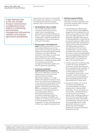 12Smarter cities, simpler cities
Accounting for the city of the future
Executive summary
Several factors are relevant to charting the
path ahead; and in doing so, it is important
to recognise best practice examples
already in place, and to learn from them.
•	Standardisation where possible:
this can help materially to reduce
complexity; while variations across
states may be inevitable given
administrative and political differences,
there is a case for greater homogeneity
at least within a state (for example, the
standardisation of accounting systems
achieved in Karnataka).
•	Strong support and backing from
state: the state government is a crucial
intermediary linking the smart cities
vision at the centre with the operational
reality at the municipal level (for example,
coordination has historically been
achieved in Tamil Nadu via a state-wide
urban development fund). A key
element here is the role of State Finance
Commissions in addressing issues linked
to accounting, procurement,
management information systems and
resource generation possibilities.
•	 Structured and phased
implementation by municipalities:
there can be difficulties in introducing
sweeping accounting and financial
reforms involving municipal
departments rapidly or in a single
release. One approach may be to focus
first on the central accounts department
or the central accounting system, before
tackling linked peripheral accounting
systems3
. Indore Municipal Corporation
(IMC) is an example of a successful
experiment in the implementation of
accounting systems reforms –
particularly as they have been
conceived, initiated and carried out
largely on the back of the IMC’s own
initiative, and it did not receive technical
or financial assistance from any
organisation nor was it directly required
to reform by a higher-level government.
•	Individual capacity building:
ultimately all reform is made by
individuals, and these individuals need
to have the necessary skills to achieve
the required outcomes.
	 i.	The Atal Mission for Rejuvenation
and Urban Transformation (AMRUT)
programme has recognised this, and
will be a key provider of nation-wide
training for skills development. This
report also highlights areas relevant
to skills development, in particular for
accountants working in ULBs, and it is
hoped this will further emphasise the
urgency of this extremely important
area. Maharashtra provides an
example here: for the training of
municipal staff in new accounting
principles and practices, a ‘training
for trainers’ course across 40 selected
cities was developed by Yashwantrao
Chavan Academy of Development
Administration, Pune which was a
step in the required direction.
	 ii.	Another approach to enabling access
to skills may involve graduates of
commerce, costing, accounting, etc.
(for example those with a Bachelor of
Commerce (B.Com) degree), who
could be called upon by the
municipality for certain tasks, as part
of a panel – similar to the way in
which architects are empanelled for
approving building plans for plot
sizes smaller than a certain level.
	 iii.	Educational entities, such as local
universities and professional
accountancy bodies, can play an
enabling role in creating a skills
partnership. This can be relevant on
various levels, including designing
and running training courses in
specific areas, supplying students to
work with the municipality through
structured internships, placements,
work shadowing, acting as a hub for
sourcing professionals to create
panels (with reference to point ii
above), and overall strategic
guidance for accountancy capacity
building for the ULB.
A key element here
is the role of State
Finance Commissions
in addressing issues
linked to accounting,
procurement,
management information
systems and resource
generation possibilities.
3	Generally, municipalities are divided into zones and the number of zones will depend upon the size of the municipality. Every zone has its own separate accounting and
budgeting system. In addition, there is a central office that consolidates all types of information related to accounting and budgeting. Each zone sends its income and
expenditure statement to the central office and all this zonal information is consolidated for final annual accounts and budgets. These zonal accounting departments are
also called peripheral accounting departments.
 