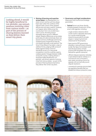 13Smarter cities, simpler cities
Accounting for the city of the future
Executive summary
•	Sharing of learning and expertise
across states: city development is a
state concern and as such has always
been seen within the confines of the
relevant state. Some of the greatest
efficiencies and value creation, however,
can happen when ULBs across the
country learn from one another (as a
case in point, the best practice
examples above are all in different
states). Despite differences across states
politically and administratively, there are
several common challenges and having
isolated pools of experience that are
not shared nationally is sub-optimal. The
Smart Cities Mission has taken a step to
address this by judging ULBs across all
states against certain common
standards as part of a nationwide
competition, and this could be used to
catalyse greater linkages between ULBs
across the country. Looking ahead, it
would be highly beneficial to run
periodic, say annual, sessions involving
cities from various states – as part of the
process of sharing lessons learned as
they deliver their smart city plans.
•	Governance and legal considerations:
these span both tactical and strategic
parameters.
	 i.	 Tactical factors are those directly
increasing speed of execution of the
smart cities agenda, including:
		 - single-window clearance which
could involve a separate new body
(or a similar existing body)
streamlining process for private
players in acquiring land and
clearances for the projects;
		 - best practice PPP governance
whereby a national mission director
(under the Apex Committee) could
lead the formulation of best
practice PPP templates that can be
tailored for specific scenarios;
		 - efficient dispute resolution whereby
a specialised body for redress or a
commercial court is formed in
each state, providing a forum for
speedy and commercially sound
dispute resolution;
		 - commercial incentives are provided,
eg regulatory benefits (like tax
breaks) that reduce transaction costs.
Looking ahead, it would
be highly beneficial to
run periodic, say annual,
sessions involving cities
from various states – as
part of the process of
sharing lessons learned
as they deliver their
smart city plans.
 