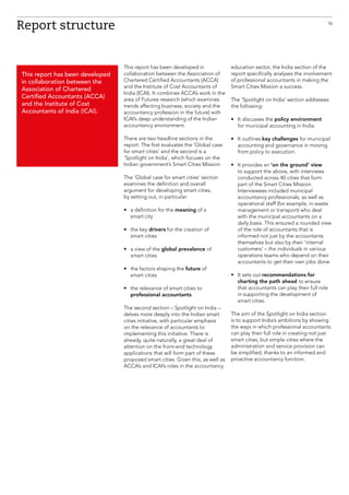 This report has been developed in
collaboration between the Association of
Chartered Certified Accountants (ACCA)
and the Institute of Cost Accountants of
India (ICAI). It combines ACCA’s work in the
area of Futures research (which examines
trends affecting business, society and the
accountancy profession in the future) with
ICAI’s deep understanding of the Indian
accountancy environment.
There are two headline sections in the
report. The first evaluates the ‘Global case
for smart cities’ and the second is a
‘Spotlight on India’, which focuses on the
Indian government’s Smart Cities Mission.
The ‘Global case for smart cities’ section
examines the definition and overall
argument for developing smart cities,
by setting out, in particular:
•	a definition for the meaning of a
smart city
•	the key drivers for the creation of
smart cities
•	a view of the global prevalence of
smart cities
•	the factors shaping the future of
smart cities
•	the relevance of smart cities to
professional accountants.
The second section – Spotlight on India –
delves more deeply into the Indian smart
cities initiative, with particular emphasis
on the relevance of accountants to
implementing this initiative. There is
already, quite naturally, a great deal of
attention on the front-end technology
applications that will form part of these
proposed smart cities. Given this, as well as
ACCA’s and ICAI’s roles in the accountancy
education sector, the India section of the
report specifically analyses the involvement
of professional accountants in making the
Smart Cities Mission a success.
The ‘Spotlight on India’ section addresses
the following:
•	It discusses the policy environment
for municipal accounting in India.
•	It outlines key challenges for municipal
accounting and governance in moving
from policy to execution.
•	It provides an ‘on the ground’ view
to support the above, with interviews
conducted across 40 cities that form
part of the Smart Cities Mission.
Interviewees included municipal
accountancy professionals, as well as
operational staff (for example, in waste
management or transport) who deal
with the municipal accountants on a
daily basis. This ensured a rounded view
of the role of accountants that is
informed not just by the accountants
themselves but also by their ‘internal
customers’ – the individuals in various
operations teams who depend on their
accountants to get their own jobs done.
•	It sets out recommendations for
charting the path ahead to ensure
that accountants can play their full role
in supporting the development of
smart cities.
The aim of the Spotlight on India section
is to support India’s ambitions by showing
the ways in which professional accountants
can play their full role in creating not just
smart cities, but simple cities where the
administration and service provision can
be simplified, thanks to an informed and
proactive accountancy function.
Report structure
This report has been developed
in collaboration between the
Association of Chartered
Certified Accountants (ACCA)
and the Institute of Cost
Accountants of India (ICAI).
16
 