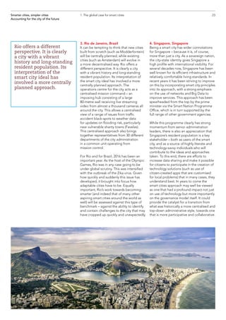 3. Rio de Janeiro, Brazil
It can be tempting to think that new cities
built from scratch (such as Modderfontein)
will be centrally planned, while existing
cities (such as Amsterdam) will evolve in
a more decentralised way. Rio offers a
different perspective. It is clearly a city
with a vibrant history and long-standing
resident population. Its interpretation of
the smart city ideal has involved a more
centrally planned approach. The
operations centre for the city acts as a
centralised mission command – an
imposing hub consisting of a large
80-metre wall receiving live streaming
video from almost a thousand cameras all
around the city. This allows a centralised
view of a range of issues from traffic
accident black-spots to weather data
for updates on flooding risk, particularly
near vulnerable shanty towns (Favelas).
This centralised approach also brings
together representatives from 30 different
departments of the city administration
in a common unit operating from
mission control.
For Rio and for Brazil, 2016 has been an
important year. As the host of the Olympic
Games, Rio was in any case going to be
under global scrutiny. This was intensified
with the outbreak of the Zika virus. Given
how quickly and suddenly this issue has
developed, it brought into focus how
adaptable cities have to be. Equally
important, Rio’s work towards becoming
smarter (and indeed that of many other
aspiring smart cities around the world as
well) will be assessed against this type of
benchmark – against the ability to identify
and contain challenges to the city that may
have cropped up quickly and unexpectedly.
4. Singapore, Singapore
Being a smart city has wider connotations
for Singapore – because it is, of course,
more than just a city. As a sovereign nation,
the city-state identity gives Singapore a
high profile with international visibility. For
several decades now, Singapore has been
well known for its efficient infrastructure and
relatively comfortable living standards. In
recent years it has been striving to improve
on this by incorporating smart city principles
into its approach, with a strong emphasis
on the use of networks and Big Data to
improve services. This approach has been
spearheaded from the top by the prime
minister via the Smart Nation Programme
Office, which is in turn supported by the
full range of other government agencies.
While this programme clearly has strong
momentum from senior administration
leaders, there is also an appreciation that
Singapore’s resident population is a key
stakeholder – both as users of the smart
city, and as a source of highly literate and
technology-savvy individuals who will
contribute to the ideas and approaches
taken. To this end, there are efforts to
increase data sharing and make it possible
for citizens to participate in the creation of
technology solutions (such as use of
citizen-created apps that are customised
for local problems) that in many cases, they
understand best. In years to come the
smart cities approach may well be viewed
as one that had a profound impact not just
on use of technology but more importantly
on the governance model itself. It could
provide the catalyst for a transition from
what was historically a more centralised and
top-down administrative style, towards one
that is more participative and collaborative.
23Smarter cities, simpler cities
Accounting for the city of the future
1. The global case for smart cities
Rio offers a different
perspective. It is clearly
a city with a vibrant
history and long-standing
resident population. Its
interpretation of the
smart city ideal has
involved a more centrally
planned approach.
 