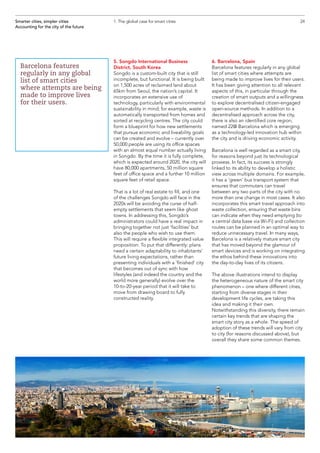 5. Songdo International Business
District, South Korea
Songdo is a custom-built city that is still
incomplete, but functional. It is being built
on 1,500 acres of reclaimed land about
65km from Seoul, the nation’s capital. It
incorporates an extensive use of
technology, particularly with environmental
sustainability in mind; for example, waste is
automatically transported from homes and
sorted at recycling centres. The city could
form a blueprint for how new settlements
that pursue economic and liveability goals
can be created and evolve – currently over
50,000 people are using its office spaces
with an almost equal number actually living
in Songdo. By the time it is fully complete,
which is expected around 2020, the city will
have 80,000 apartments, 50 million square
feet of office space and a further 10 million
square feet of retail space.
That is a lot of real estate to fill, and one
of the challenges Songdo will face in the
2020s will be avoiding the curse of half-
empty settlements that seem like ghost
towns. In addressing this, Songdo’s
administrators could have a real impact in
bringing together not just ‘facilities’ but
also the people who wish to use them.
This will require a flexible integrated value
proposition. To put that differently: plans
need a certain adaptability to inhabitants’
future living expectations, rather than
presenting individuals with a ‘finished’ city
that becomes out of sync with how
lifestyles (and indeed the country and the
world more generally) evolve over the
10-to-20-year period that it will take to
move from drawing board to fully
constructed reality.
6. Barcelona, Spain
Barcelona features regularly in any global
list of smart cities where attempts are
being made to improve lives for their users.
It has been giving attention to all relevant
aspects of this, in particular through the
creation of smart outputs and a willingness
to explore decentralised citizen-engaged
open-source methods. In addition to a
decentralised approach across the city,
there is also an identified core region,
named 22@ Barcelona which is emerging
as a technology-led innovation hub within
the city and is driving economic activity.
Barcelona is well regarded as a smart city,
for reasons beyond just its technological
prowess. In fact, its success is strongly
linked to its ability to develop a holistic
view across multiple domains. For example,
it has a ‘green’ bus transport system that
ensures that commuters can travel
between any two parts of the city with no
more than one change in most cases. It also
incorporates this smart travel approach into
waste collection, ensuring that waste bins
can indicate when they need emptying (to
a central data base via Wi-Fi) and collection
routes can be planned in an optimal way to
reduce unnecessary travel. In many ways,
Barcelona is a relatively mature smart city
that has moved beyond the glamour of
smart devices and is working on integrating
the ethos behind these innovations into
the day-to-day lives of its citizens.
The above illustrations intend to display
the heterogeneous nature of the smart city
phenomenon – one where different cities,
starting from diverse stages in their
development life cycles, are taking this
idea and making it their own.
Notwithstanding this diversity, there remain
certain key trends that are shaping the
smart city story as a whole. The speed of
adoption of these trends will vary from city
to city (for reasons discussed above), but
overall they share some common themes.
24Smarter cities, simpler cities
Accounting for the city of the future
1. The global case for smart cities
Barcelona features
regularly in any global
list of smart cities
where attempts are being
made to improve lives
for their users.
 