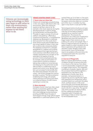 TRENDS SHAPING SMART CITIES
1. Smart cities are citizen led
Citizens are increasingly using technology
in their own ways to add value to their city
environment, rather than waiting for
anyone to tell them what to do. An
example is the citizen response during the
devastating floods in Chennai (India)
during November and December 2015.
Through an organic process of continual
addition and updating – effectively a
crowd-sourcing exercise – a comprehensive
database was developed in a relatively
short period of time that could inform
those whose houses were flooded about
the contact details of others in their area
who could provide a temporary shelter.
This database evolved from a sharable
spreadsheet to a website and could be
used by government agencies trying to
track and direct relief efforts where most
needed. Importantly, this concept can be
extended to all aspects of service
provision. Community-based policing,
for example, relies on participation of
citizens (which could be as simple as
taking video evidence on smart phones
and relaying it to the authorities via safe
web portals) in a collaborative way to
prevent and control crime. Being citizen-
led, such processes fundamentally alter
the relationship between the state and
citizen – the former changes from service
provider to partner. This democratisation
enabled by technology, with people
making decisions and acting upon them,
is an essential feature of smart citizens
operating in a smart city.
2. Open standards:
Concepts of smart cities have often relied
heavily on proprietary systems to offer
customised solutions. The problem with
this is the challenge of ensuring future-
proofing and ROI. Given the pace of
technological change, large upfront capital
expenditure in customised systems can be
wasted if they go out of date in a few years.
Also, if the customised element means that
the system cannot be rolled out in another
part of the city, or in another city, then
again it may result in a sub-optimal ROI.
Technological solutions built around open
standards (common and publicly available
rules that can be freely accessed or
updated) are an important area for
development. This ensures the
participation of a wider pool of application
developers who have the incentive of a
larger market if their solutions can be
scaled up for use by more people. Also, if
there is a large enough pool of users for a
system based on a given standard, the risk
that an application will quickly become
obsolete is lower. Notably, as the wider
community (or most of it) would also
require any updates at the same time, the
increased scale lowers the cost of the
upgrade for everyone.
3. Internet of Things (IoT):
Data can now be obtained from a range
of objects (‘things’) via sensors that post
it to a cloud on the internet, from where
it can be downloaded, analysed and used
to trigger further actions. This integrated
involvement of people, objects, data and
the processes that tie all this together is
expected to be a key theme in the
development of smart cities. As an
example, a temperature sensor in a
hospital may record a significantly higher
than expected room temperature, which
could be linked to an automatic fire safety
check, and heat sensors in lifts could
ensure that they automatically descend to
the ground floor to prevent anyone being
stuck in the lift in case of fire. The specific
uses of this concept are clearly endless,
but the underlying principle of an
integrated system of people and
technology is likely to remain important
for the foreseeable future.
25Smarter cities, simpler cities
Accounting for the city of the future
1. The global case for smart cities
Citizens are increasingly
using technology in their
own ways to add value to
their city environment,
rather than waiting for
anyone to tell them
what to do.
 