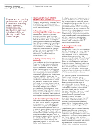 RELEVANCE OF SMART CITIES TO
PROFESSIONAL ACCOUNTANTS
There are several reasons because of which
smart cities will require the pro-active
involvement of professional accountants to
realise their full potential.
1. Financial management for an
increasing and varied pool of smart cities:
As mentioned in section on ‘Current
adoption around the world’, there is a
projected increase in the number of smart
cities. Furthermore, there are a range of
development models involved, which each
have different management, financial and
operational requirements. Professional
accountants will be essential for successful
day-to-day management of all the usual
delivery risks such as wastage of funds,
fraudulent reporting of financial
performance or lack of contractual
rigour (eg with PPPs).
2. Getting value for money from
technology:
Smart cities use technology (to a greater or
less extent) to optimise service delivery
and to add value to the lives of citizens.
Looking ahead there are several areas
where this dependence on technology is
likely to increase. Whether this is IOT, big
data or on-going innovations based on
open-source standards, they all exploit the
increased availability of data, and the
ability to analyse the data to better predict
user behaviour. Professional accountants
are needed to understand the impact of
technology on business decision making
(for example cost-benefit analyses), and to
ensure that the right digital tools are
adopted for the right reasons – ie in the
best interests of citizens. This is important
to provide objective fact-based reasons for
adoption, and reduce the risk of expensive
solutions being pushed by vested interests.
3. Greater fiscal responsibility for cities:
One of the models being explored around
the world to drive growth is to give cities
greater autonomy in managing their own
activities and budgets. Oversight from a
central governmental authority is reduced
in favour of greater decision-making control
for the city. The upside for the city might be
less dependency on the central government
to secure funds each year (which might in
some cases be quite a political process). On
the other hand, cities will need to be more
commercial and forward thinking, and
cannot wait passively for allocations from
higher levels of government.
In India the government has announced the
creation of 100 smart cities, many of which
are small and medium sized cities outside
of the traditional large city hubs. One of the
expectations within the programme is a
greater role for cities to raise and manage
their own funding (as only a portion of total
funding will be covered by centre and state
governments) – a task which will be new,
and daunting to many (particularly smaller)
cities. Finance and accounting professionals
will play a key role in ensuring that as
activities, responsibilities, and budgets
increase, cities have skills in place to
benefit from these changes.
4. Breaking down siloes in the
operating model:
Reducing silos is integral to creating a smart
city. The starting point for a smart city is to
achieve the most efficient use of limited
input resources. To do so, it is absolutely
vital that departments within a city
government and, indeed, different levels of
government (city, state and centre) are all
joined up to avoid expensive wastage of
time and resources. Traditional hierarchical
structures across government departments
have encouraged policy development in
individual silos. The impact of one policy
on another has not always been considered
which creates duplication and waste.
For example in the UK, funding for mental
health is not a ‘protected’ area of
government expenditure. Therefore, if
patients are released from care too early to
save costs, they might be at risk of
committing major or minor offences,
requiring police support and infrastructure.
This creates unintended consequences
with reductions in one area causing
increased expenditure in another, ironically
resulting in a higher overall spend.
Professional accountants are the link
between operating processes,
organisational performance and financial
value. They are therefore well placed to
provide a holistic project management
view and drive the breaking down of silos
to ensure best value for taxpayer funds.
This relevance to accountants of improving
budgeting and financial management
(necessitated by greater decentralisation)
and project management (linked to reducing
silos and lack of communication) are among
the themes explored in the following
section, which builds on reflections made so
far and examines India’s Smart Cities Mission
with a particular focus on observations
relevant to the professional accountant.
27Smarter cities, simpler cities
Accounting for the city of the future
1. The global case for smart cities
Finance and accounting
professionals will play
a key role in ensuring
that as activities,
responsibilities,
and budgets increase,
cities have skills in
place to benefit from
these changes.
 