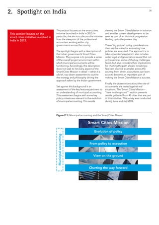 This section focuses on the smart cities
initiative launched in India in 2015. In
particular, the aim is to discuss this initiative
from the viewpoint of the professional
accountant working within city
governments across the country.
The spotlight begins with a description of
the Indian government’s Smart Cities
Mission. The purpose is to provide a sense
of the overall project environment within
which municipal accountants will be
functioning. Accordingly, this description
does not seek to list every aspect of the
Smart Cities Mission in detail – rather it is
a brief, top-down assessment to outline
the strategy and philosophy driving the
approach taken by the Indian government.
Set against this background is an
assessment of the key features pertinent to
an understanding of municipal accounting.
This assessment begins with some key
policy milestones relevant to the evolution
of municipal accounting. This avoids
viewing the Smart Cities Mission in isolation
and enables current developments to be
seen as part of an historical progression
leading up to the present day.
These ‘big picture’ policy considerations
then set the scene for evaluating how
policies are executed. The approach is to
take a rounded view (which also includes
wider legal and governance issues) that not
only examines some of the key challenges
faced, but also considers their implications
for charting the path ahead, including a
few best practice examples across the
country, from which accountants can learn
so as to become an important part of
making the Smart Cities Mission a success.
Finally, the observations about the role of
accountants are tested against real
situations. The ‘Smart Cities Mission –
“view on the ground”’ section presents
results gathered from 40 cities that are part
of this initiative. This survey was conducted
during June and July 2016.
2.	 Spotlight on India
This section focuses on the
smart cities initiative launched in
India in 2015.
28
Figure 2.1: Municipal accounting and the Smart Cities Mission
Smart Cities Mission
Evolution of policy
From policy to execution
View on the ground
Charting the way forward
Municipalaccounting
 