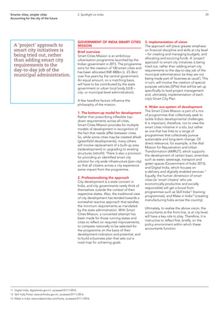 GOVERNMENT OF INDIA SMART CITIES
MISSION
Brief overview
Smart Cities Mission is an ambitious
urbanisation programme launched by the
Indian government in 2015. The programme
aims for the creation of 100 smart cities and
has been allocated INR 480bn (c. £5.3bn)
over five years by the central government.
An equal amount, on a matching basis,
will have to be contributed by the state
government or urban local body (ULB –
city- or municipal-level administration).
A few headline factors influence the
philosophy of the mission.
1. The bottom-up model for development
Rather than prescribing inflexible top-
down requirements across all cities,
Smart Cities Mission provides for multiple
models of development in recognition of
the fact that needs differ between cities.
So, while some cities may be created afresh
(greenfield developments), many others
will involve replacement of a built-up area
(redevelopment) or upgrading to existing
structures (retrofit). There is also a provision
for providing an identified smart city
solution for city-wide infrastructure (pan-city)
so that all citizens across a city experience
some impact from the programme.
2. Professionalising the approach
City development is a state concern in
India, and city governments rarely think of
themselves outside the context of their
respective states. Also, the traditional view
of city development has tended towards a
somewhat reactive approach that satisfies
the minimum requirements as mandated
by the state administration. With Smart
Cities Mission, a concerted attempt has
been made for those running states and
cities to reflect on required improvements,
to compete nationally to be selected for
the programme on the basis of their
development indicators and potential, and
to build a business plan that sets out a
road map for achieving goals.
3. Implementation of vision
The approach will place greater emphasis
on financial discipline and skills at city level
– for creating and managing budgets, and
allocating and sourcing funds. A ‘project’
approach to smart city initiatives is being
tried out, rather than adding smart city
requirements to the day-to-day job of the
municipal administration (ie they are not
being made part of ‘business as usual’). This
in turn, will involve the creation of special
purpose vehicles (SPVs) that will be set up
specifically to lead project management
and, ultimately, implementation of each
city’s Smart City Plan.
4. Wider eco-system of development
The Smart Cities Mission is part of a mix
of programmes that collectively seek to
tackle India’s developmental challenges.
It is important, therefore, not to view the
smart cities initiative in a silo, but rather
as one that has links to a range of
programmes that collectively pursue
sustainable and long-term change. Of
direct relevance, for example, is the Atal
Mission for Rejuvenation and Urban
Transformation (AMRUT), which supports
the development of certain basic amenities
such as water, sewerage, transport and
green spaces (Government of India 2015),
and Digital India, which focuses on
e-delivery and digitally enabled services.11
Equally, the human dimension of smart
cities (ie ‘smart citizens’ who are
economically productive and socially
responsible) will get a boost from
programmes such as Skill India12
(training
programmes), and Make in India13
(creating
manufacturing hubs across the country).
Ultimately, to realise the above vision, the
accountants at the front line, ie at city level,
will have a key role to play. Therefore, it is
instructive to reflect first, briefly, on the
policy environment within which these
accountants function.
29Smarter cities, simpler cities
Accounting for the city of the future
2. Spotlight on India
A ‘project’ approach to
smart city initiatives is
being tried out, rather
than adding smart city
requirements to the
day-to-day job of the
municipal administration.
11	 Digital India, digitalindia.gov.in/, accessed 07/11/2016.
12	 Skill India Portal, www.skillindia.gov.in/, accessed 07/11/2016.
13	 Make in India, www.makeinindia.com/home, accessed 07/11/2016.
 