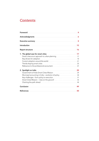 Contents
Foreword.....................................................................................................................4
Acknowledgments.....................................................................................................6
Executive summary....................................................................................................8
Introduction............................................................................................................. 15
Report structure...................................................................................................... 16
1.	 The global case for smart cities...................................................................... 17
	 Smart cities as an approach to urban planning................................................. 17
	 Key drivers for adoption...................................................................................... 18
	 Current adoption around the world................................................................... 21
	 Trends shaping smart cities................................................................................. 25
	 Relevance to the professional accountant......................................................... 27
2.	 Spotlight on India.............................................................................................. 28
	 Government of India Smart Cities Mission........................................................ 29
	 Municipal accounting in India – evolution of policy.......................................... 30
	 Key challenges – from policy to execution........................................................ 31
	 Smart Cities Mission – ‘view on the ground’...................................................... 35
	 Charting the path ahead..................................................................................... 44
Conclusion................................................................................................................ 49
References................................................................................................................ 50
 
