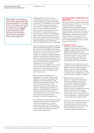 of National Municipal Accounting,
national-level perspectives on reforms
could be aligned with those of the state
governments. The NMAM was formulated
with coverage of accounting policies,
procedures, and guidelines designed to
ensure correct, complete and timely
reporting of municipal transactions and
production of accurate and relevant
financial reports. Parallel to the NMAM, a
National Municipal Accounting Training
Manual was also prepared with the aim of
providing support to state governments in
implementing financial management
reforms in ULBs (Government of India 2007).
This was followed by the Jawaharlal Nehru
National Urban Renewal Mission (JnNURM)
(Government of India 2006), which tried to
link access to grant funds with the adoption
of reforms in a range of areas such as a
modern and transparent budgeting system,
a shift to the double entry accruals system
(DEAS), improved asset management, and
enhanced property tax collection efficiency.
This principle was further explored in the
Thirteenth Finance Commission
(Government of India 2009), which divided
grants allocated to local bodies into two
components: a general basic grant and a
performance grant, with 40% being the
performance grant.
Most recently the Atal Mission for
Rejuvenation and Urban Transformation
(AMRUT) has explicitly highlighted the
agenda of capacity building in ULBs,
with states requiring the inclusion of this
aspect in their action plans14
. Two
dimensions have been identified in this
respect – individual capacity building
(training and staff skills) and institutional
capacity building (with institutional
outcomes such as ensuring accountability
and transparency, specific service
standards, and citizen empowerment).
As outlined above, there have been several
initiatives over the years to influence and
improve the approach to municipal
accounting in India, and the following
section uses this background to shed light
on the current environment within which
cities must be made ‘smart’.
KEY CHALLENGES – FROM POLICY TO
EXECUTION
Municipal accounting, and more generally
city administration, in India is on a journey,
the goal of which is to engage
constructively with factors that prevent
cities from reaching their full potential.
Understandably, some issues are easier to
address than others; and more proactive
ULBs will have addressed some of these
factors better than other, particularly
smaller ones. Discussed below are some
key challenges pertinent to the successful
creation of smart cities.
A. Legislative aspects
1.	 Model Municipal Law (MML) can
suggest, but not enforce mandatory
compliance: MML (Government of India
2003) was developed to provide a
legislative framework for implementing
urban sector reform. So far, it serves
more as a guide for amendment to
existing state legislation rather than
requirements that must be followed.
	Therefore there is a high volume and
multiplicity of amendments, with variation
between states on level and style of
adoption. As states often add MML
requirements to existing state statutes,
a complex maze of legislation can result,
and this has to be carefully navigated.
2.	Ability of ULBs to influence the
approach to legislation: the power to
make rules and enact provisions for
municipalities usually lies with state
governments, which issue detailed
guidelines and rules, including
accounting rules for budget and account
formats, maintenance of accounts,
power to raise money, etc. Therefore
municipalities have a limited (if any) role
in issuing legislation – typically, they get
involved only with making bye-laws.
	As a result, further consideration may be
required in some areas; for example,
many ULBs lack a sufficiently robust
legal framework for procurement, even
though a substantial portion of
municipal budgetary expenditure is
Smarter cities, simpler cities
Accounting for the city of the future
2. Spotlight on India
Municipal accounting,
and more generally city
administration, in India
is on a journey, the goal
of which is to engage
constructively with
factors that prevent
cities from reaching
their full potential.
14	 Atal Mission for Rejuvenation and Urban Transformation, amrut.gov.in/, accessed 01/1/2016.
31
 