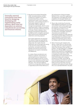 3.	Records and processes followed by
ULBs: manual procedures and the
multiplicity of registers can result in
accounts remaining in arrears,
sometimes for years. Some important
information, such as assets records (in a
fixed assets register), is often not
maintained, making it difficult to
manage municipal assets, which in some
cases (particularly in larger or emerging
cities) can represent substantial amounts
of money. In many instances, only a
Receipts and Payments Statement is
available so that a complete cost-based
report with Income and Expenditure
statements cannot be prepared.
	Even where statements are prepared
the validity of these (as supported by
robust reconciliation processes) is not
always clear. As a result, financial
statements may not be legitimate owing
to the lack of an internal checking
mechanism, and weak coordination
between the revenue and accounts
department can result in mismatches
and differences.
	In a sense, these considerations are
linked to a need for improvement in
internal performance measurement.
Municipal budgets across the country
do not contain physical or performance
targets to be achieved through budget
allocation. This reduces budgetary
control to its money value only and results
in expenditure with limited reference to
the achievement of physical targets.
Related to this, is an ad hoc approach in
the preparation of budget with limited
prevalence of multi-year, flexible and
performance-based budgeting systems.
4.	Day-to-day monitoring of outcomes:
while legislative frameworks can set the
‘environment’ within which goals must
be achieved, in practice this can often
be challenging to enforce. As an
example, time schedules are prescribed
for preparation of budgets, finalisation
of accounts and submission of
administrative reports, but often there are
no penalty clauses for delays and because
of this finalisation of accounts can be
delayed (sometimes by years), which in
turn delays audit and other procedures.
5.	 Role of internal audit: related to the
above, a closer focus on internal audit
can play a key role in preventing issues,
rather than having to clean up after a
problem. Though referred to in JnNURM
(Government of India 2009), more work
needs to be carried out in strengthening
internal control and audit in ULBs. There
is a backlog of audits owing to the
limited capacity of Local Fund Accounts
Audit Directorates and increasing
transactions of ULBs. Some ULBs do
have a standing committee for audit and
accounts whose objective is scrutiny of
ULB accounts at each level, ensuring
compliance with audit comments, though
this is not a standard followed in all cases.
Smarter cities, simpler cities
Accounting for the city of the future
2. Spotlight on India
Generally, external
consultants have been
hired for designing,
developing and
implementing costly
reforms. Most cities are
dependent on external
consultants for accounting
and financial reforms.
34
 