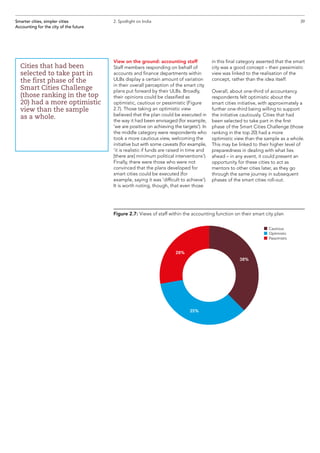 View on the ground: accounting staff
Staff members responding on behalf of
accounts and finance departments within
ULBs display a certain amount of variation
in their overall perception of the smart city
plans put forward by their ULBs. Broadly,
their opinions could be classified as
optimistic, cautious or pessimistic (Figure
2.7). Those taking an optimistic view
believed that the plan could be executed in
the way it had been envisaged (for example,
‘we are positive on achieving the targets’). In
the middle category were respondents who
took a more cautious view, welcoming the
initiative but with some caveats (for example,
‘it is realistic if funds are raised in time and
[there are] minimum political interventions’).
Finally, there were those who were not
convinced that the plans developed for
smart cities could be executed (for
example, saying it was ‘difficult to achieve’).
It is worth noting, though, that even those
in this final category asserted that the smart
city was a good concept – their pessimistic
view was linked to the realisation of the
concept, rather than the idea itself.
Overall, about one-third of accountancy
respondents felt optimistic about the
smart cities initiative, with approximately a
further one-third being willing to support
the initiative cautiously. Cities that had
been selected to take part in the first
phase of the Smart Cities Challenge (those
ranking in the top 20) had a more
optimistic view than the sample as a whole.
This may be linked to their higher level of
preparedness in dealing with what lies
ahead – in any event, it could present an
opportunity for these cities to act as
mentors to other cities later, as they go
through the same journey in subsequent
phases of the smart cities roll-out.
39Smarter cities, simpler cities
Accounting for the city of the future
2. Spotlight on India
Cities that had been
selected to take part in
the first phase of the
Smart Cities Challenge
(those ranking in the top
20) had a more optimistic
view than the sample
as a whole.
Figure 2.7: Views of staff within the accounting function on their smart city plan
38%
28%
35%
n	Cautious
n	Optimistic
n	Pessimistic
 