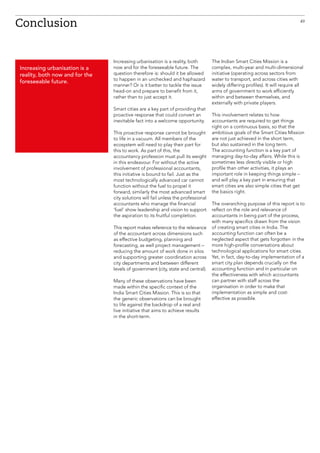 Increasing urbanisation is a reality, both
now and for the foreseeable future. The
question therefore is: should it be allowed
to happen in an unchecked and haphazard
manner? Or is it better to tackle the issue
head-on and prepare to benefit from it,
rather than to just accept it.
Smart cities are a key part of providing that
proactive response that could convert an
inevitable fact into a welcome opportunity.
This proactive response cannot be brought
to life in a vacuum. All members of the
ecosystem will need to play their part for
this to work. As part of this, the
accountancy profession must pull its weight
in this endeavour. For without the active
involvement of professional accountants,
this initiative is bound to fail. Just as the
most technologically advanced car cannot
function without the fuel to propel it
forward, similarly the most advanced smart
city solutions will fail unless the professional
accountants who manage the financial
‘fuel’ show leadership and vision to support
the aspiration to its fruitful completion.
This report makes reference to the relevance
of the accountant across dimensions such
as effective budgeting, planning and
forecasting, as well project management –
reducing the amount of work done in silos
and supporting greater coordination across
city departments and between different
levels of government (city, state and central).
Many of these observations have been
made within the specific context of the
India Smart Cities Mission. This is so that
the generic observations can be brought
to life against the backdrop of a real and
live initiative that aims to achieve results
in the short-term.
The Indian Smart Cities Mission is a
complex, multi-year and multi-dimensional
initiative (operating across sectors from
water to transport, and across cities with
widely differing profiles). It will require all
arms of government to work efficiently
within and between themselves, and
externally with private players.
This involvement relates to how
accountants are required to get things
right on a continuous basis, so that the
ambitious goals of the Smart Cities Mission
are not just achieved in the short term,
but also sustained in the long term.
The accounting function is a key part of
managing day-to-day affairs. While this is
sometimes less directly visible or high
profile than other activities, it plays an
important role in keeping things simple –
and will play a key part in ensuring that
smart cities are also simple cities that get
the basics right.
The overarching purpose of this report is to
reflect on the role and relevance of
accountants in being part of the process,
with many specifics drawn from the vision
of creating smart cities in India. The
accounting function can often be a
neglected aspect that gets forgotten in the
more high-profile conversations about
technological applications for smart cities.
Yet, in fact, day-to-day implementation of a
smart city plan depends crucially on the
accounting function and in particular on
the effectiveness with which accountants
can partner with staff across the
organisation in order to make that
implementation as simple and cost-
effective as possible.
Conclusion
Increasing urbanisation is a
reality, both now and for the
foreseeable future.
49
 