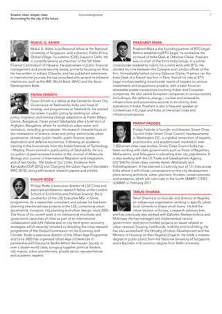 MUKUL G. ASHER
Mukul G. Asher is professorial fellow at the National
University of Singapore, and a director, Public Policy
Global Village Foundation (GVF), based in Delhi. He
is currently serving as chairman of the 5th State
Finance Commission of Haryana. He specialises in public financial
management and social security issues, primarily focusing on Asia.
He has written or edited 12 books, and has published extensively
in international journals. He has consulted with several multilateral
institutions, such as the IMF, World Bank, WHO and the Asian
Development Bank.
PAVAN SRINATH
Pavan Srinath is a fellow at the Centre for Smart City
Governance at Takshashila, India and head of
strategy and programmes at Takshashila. He started
his career in public policy by working on urban
policy, migration and climate change adaptation at Public Affairs
Centre, Bangalore. Pavan joined Takshashila after a brief stint at
Arghyam, Bangalore, where he worked on urban water and
sanitation, including groundwater. His research interests focus on
the intersection of science, cities and policy, and include urban
governance, climate, public health, public finance, space
exploration and defence economics. Following an academic
training in the biosciences from the Indian Institute of Technology
– Madras, Pavan trained in public policy at Takshashila. He is a
co-author of peer-reviewed articles in the Journal of Molecular
Biology and Journal of International Migration and Integration,
and of two books: The State of Our Cities: Evidence from
Karnataka (OUP 2012) and Changing the Urban Face of Karnataka
(PAC 2012), along with several research papers and articles.
PHILIPP RODE
Philipp Rode is executive director of LSE Cities and
associate professorial research fellow at the London
School of Economics and Political Science. He is
co-director of the LSE Executive MSc in Cities
programme. As a researcher, consultant and adviser he has been
directing interdisciplinary projects at the LSE, comprising urban
governance, transport, city planning and urban design, since 2003.
The focus of his current work is on institutional structures and
governance capacities of cities as part of an international
collaboration with UN Habitat and on city-level green economy
strategies, which recently included co-directing the cities research
programme of the Global Commission on the Economy and
Climate. Rode is executive director of the Urban Age Programme
and since 2005 has organised Urban Age conferences in
partnership with Deutsche Bank’s Alfred Herrhausen Society in
over a dozen world cities, bringing together political leaders,
city mayors, urban practitioners, private sector representatives
and academic experts.
PRASHANT MARA
Prashant Mara is the founding partner of BTG Legal.
Before establishing BTG Legal, he worked as the
co-head of India Desk at Osborne Clarke. Prashant
was co-chair of the firm’s India Group, in a similar
cross-border leadership role to his current work with BTG. He
divided his time between the Cologne and London offices of the
firm. Immediately before joining Osborne Clarke, Prashant ran the
India Desk of a French law firm in Paris. Part of his role at BTG
Legal involves leading cross-border teams of lawyers on various
investments and acquisitions projects, with a keen focus on
renewable power transactions involving Indian and European
companies. He also assists European companies in various sectors
(including in the defence, energy – nuclear and renewable,
infrastructure and automotive sectors) in structuring their
operations in India. Prashant is also a frequent speaker at
conferences in Europe and India on the smart cities and
infrastructure sectors.
PRATAP PADODE
Pratap Padode is founder and director, Smart Cities
Council India. Smart Cities Council, headquartered
in Washington DC, is a global consortium of experts,
practitioners, and academicians involved in over
7,500 smart cities case studies. Smart Cities Council India has
been working with state governments such as those of Rajasthan,
Maharashtra, and Telangana in educating their city populations. It
is also working with the US Trade and Development Agency
(USTDA) for three cities, namely Ajmer, Allahabad, and
Vishakhapatnam. It has planned a multi-city tour of 15 cities across
India where it will initiate conversations on the city development
plans among architects, urban planners, thinkers, conservationists
and academia, which will culminate in the fourth SM@RT CITIES
SUMMIT in February 2017.
TARUN SHARMA
Tarun Sharma is co-founder and director at Nagrika,
an indigenous organisation working in specific urban
local contexts to shape small towns. He led the
urban division at Ecorys, a research advisory firm,
and has previously also worked with Deloitte, Nielsen-Indicus and
McKinsey. He has managed and implemented various
government- and donor-funded projects on issues related to
urban renewal, housing, livelihoods, mobility and land titling. He
has also worked with the Ministry of Urban Development and the
Ministry of Housing on their flagship projects. He holds a masters
degree in public policy from the National University of Singapore
and a Bachelor in Economics degree from Delhi University.
7Smarter cities, simpler cities
Accounting for the city of the future
Acknowledgments
 