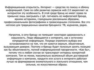 Информационная открытость. Интернет — средство по поиску и обмену информацией. Само по себе развитие сервисов web 2.0 закрепляет за интернетом эту особенность. В этой среде бренд не имеет права по привычке лишь заигрывать с ЦА: потчевать ее мифологией бренда, яркими историями, гламурными рекламными образами, профессиональными фотографиями и превосходными степенями. Все это неплохо для традиционных каналов брендинга: ТВ, журналов, радио.  Напротив, в сети бренду не помешает некоторая сдержанность и серьезность. Люди обращаются к интернету, как к источнику непредвзятой информации. Посреди огромного выбора они останавливаются на том, что им кажется верным, объективным, вызывающим доверие. Поэтому е-бренду будет полезным занять позицию как бы объективности, полной информационной прозрачности. «Как бы», потому что в любом случае он транслирует интересы конкретной компании. Тем не менее, максимально возможный объем достоверной информации о компании, продукте или услуге в интернете работает лучше на формирование внимательного и лояльного отношения, чем сильные, но искусственные образы.  