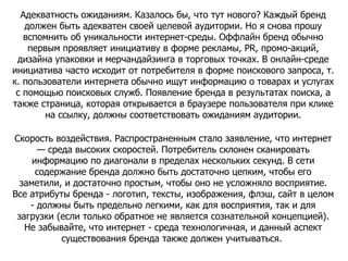 Адекватность ожиданиям. Казалось бы, что тут нового? Каждый бренд должен быть адекватен своей целевой аудитории. Но я снова прошу вспомнить об уникальности интернет-среды. Оффлайн бренд обычно первым проявляет инициативу в форме рекламы, PR, промо-акций, дизайна упаковки и мерчандайзинга в торговых точках. В онлайн-среде инициатива часто исходит от потребителя в форме поискового запроса, т. к. пользователи интернета обычно ищут информацию о товарах и услугах с помощью поисковых служб. Появление бренда в результатах поиска, а также страница, которая открывается в браузере пользователя при клике на ссылку, должны соответствовать ожиданиям аудитории. Скорость воздействия. Распространенным стало заявление, что интернет — среда высоких скоростей. Потребитель склонен сканировать информацию по диагонали в пределах нескольких секунд. В сети содержание бренда должно быть достаточно цепким, чтобы его заметили, и достаточно простым, чтобы оно не усложняло восприятие. Все атрибуты бренда - логотип, тексты, изображения, флэш, сайт в целом - должны быть предельно легкими, как для восприятия, так и для загрузки (если только обратное не является сознательной концепцией). Не забывайте, что интернет - среда технологичная, и данный аспект существования бренда также должен учитываться.  