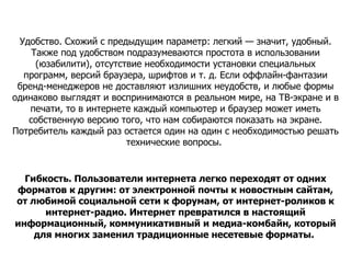 Удобство. Схожий с предыдущим параметр: легкий — значит, удобный. Также под удобством подразумеваются простота в использовании (юзабилити), отсутствие необходимости установки специальных программ, версий браузера, шрифтов и т. д. Если оффлайн-фантазии бренд-менеджеров не доставляют излишних неудобств, и любые формы одинаково выглядят и воспринимаются в реальном мире, на ТВ-экране и в печати, то в интернете каждый компьютер и браузер может иметь собственную версию того, что нам собираются показать на экране. Потребитель каждый раз остается один на один с необходимостью решать технические вопросы.  Гибкость. Пользователи интернета легко переходят от одних форматов к другим: от электронной почты к новостным сайтам, от любимой социальной сети к форумам, от интернет-роликов к интернет-радио. Интернет превратился в настоящий информационный, коммуникативный и медиа-комбайн, который для многих заменил традиционные несетевые форматы.   