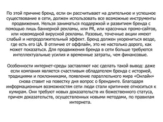 По этой причине бренд, если он рассчитывает на длительное и успешное существование в сети, должен использовать все возможные инструменты продвижения. Нельзя заниматься поддержкой и развитием бренда с помощью лишь баннерной рекламы, или PR, или красочных промо-сайтов, или новомодной вирусной рекламы. Разовые, точечные акции имеют слабый и непродолжительный эффект. Бренд должен укорениться везде, где есть его ЦА. В отличие от оффлайн, это не настолько дорого, как может показаться. Для продвижения бренда в сети больше требуются интеллектуальные усилия и временные затраты, чем финансовые.  Особенности интернет-среды заставляют нас сделать такой вывод: даже если компания является счастливым обладателем бренда с историей, традициями и поклонниками, появление параллельного мира «Онлайн» снова ставит на повестку дня вопрос о брендинге. Благодаря информационным возможностям сети люди стали критичнее относиться к кумирам. Они требуют новых доказательств их божественного статуса, причем доказательств, осуществленных новыми методами, по правилам интернета.  