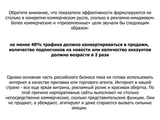 Обратите внимание, что показатели эффективности формулируются не столько в конкретно-коммерческом русле, сколько в рекламно-имиджевом. Более коммерческие и «приземленные» цели звучали бы следующим образом: не менее 40% трафика должно конвертироваться в продажи,  количество подписчиков на новости или количество аккаунтов должно возрасти в 2 раза Однако основная часть российского бизнеса пока не готова использовать интернет в качестве прилавка или торгового агента. Интернет в нашей стране - все еще яркая витрина, рекламный ролик и красивая обертка. По этой причине корпоративные сайты выполняют не столько непосредственно коммерческие, сколько представительские функции. Они не продают, а убеждают, агитируют и даже стараются вызвать сильные эмоции.  