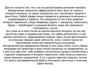Дело не только в том, что у нас не распространена интернет-торговля. Коммерческие показатели эффективности могут быть не только у интернет-магазина, но также социальной сети, контентного проекта и даже блога. Любой трафик можно перевести в денежное исчисление и конвертировать в прибыль. Мы находимся на том этапе развития интернет-маркетинга, когда имиджевые задачи — раскрутка, известность, бренд — преобладают в сознании бизнеса, когда ему приходится сталкиваться с сетью. Эти слова ни в коем случае не критика бизнеса! Интернет до сих пор настолько новая и непривычная среда, что любая деятельность в ней должна начинаться с формирования имиджа. Здесь нельзя рассчитывать на успешные продажи даже зубочисток, если с самого начала не подготовлена почва для доверительных отношений. Инструментов для продвижения бренда в сети очень много. Если у бренд-менеджера нет ориентира в виде четкой концепции по продвижению, то у него есть два пути: либо выбирать инструменты наугад в соответствии с модными тенденциями в интернет-маркетинге, либо пытаться охватить разом максимум направлений. И та, и другая практики порочны, потому что вместо последовательной работы получается хаотичные и точечные удары наугад.  