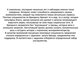 К сожалению, последние несколько лет я наблюдаю именно такое поведение. Интернет имеет способность завораживать своими возможностями, каждый год появляются новые актуальные сервисы. Поэтому специалистов по брендингу бросает то в жар, то в холод: сегодня популярны блоги, завтра внезапно все думают о запуске потрясающего вирусного видео, послезавтра на пике моды социальные сети. В брендинге заправляли бал "вкусовщина" и тренды, которые вели к излишним затратам. Наступивший кризис должен сыграть положительную роль и остудить интерес к неумелому экспериментаторству.  В качестве возможной концепции некоторые специалисты предлагают сначала определиться с задачами: запуск бренда, продвижение или поддержка. В соответствии с задачами отбирается определенный набор инструментов.  