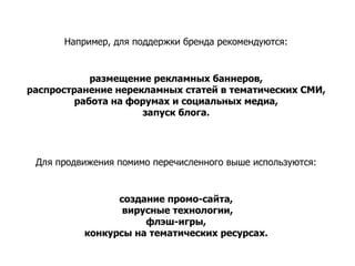 Например, для поддержки бренда рекомендуются:  размещение рекламных баннеров,  распространение нерекламных статей в тематических СМИ,  работа на форумах и социальных медиа,  запуск блога.  Для продвижения помимо перечисленного выше используются:  создание промо-сайта,  вирусные технологии, флэш-игры,  конкурсы на тематических ресурсах.  