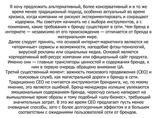 Я хочу предложить альтернативный, более консервативный и в то же время менее традиционный подход, особенно актуальный во время кризиса, когда компании не рискуют экспериментировать и сокращают издержки. Мы советуем начинать не с выбора инструментов, а с понимания, какие требования к бренду существуют в сети. Чем бренд в интернете — независимо от его происхождения — отличается от бренда в материальном мире.  Далее следует принять, что основой интернет-маркетинга являются не «вторичные» сервисы и возможности, наподобие флэш-технологий, вирусной рекламы или социальных медиа. Основой является корпоративный веб-ресурс компании или официальный сайт продукта. Именно они — главные трансляторы ценностей и содержания бренда, к ним в первую очередь обращено внимание ЦА.  Третий существенный момент: важность поискового продвижения (CEO) и поисковых служб, как магистральной дороги к бренду в сети. Традиционно CEO не считается инструментом брендинга, но, по моему мнению, это является ошибкой. Бренд-менеджеры излишне увлекаются эмоциональным содержанием бренда, чересчур сильно напирают на вымышленные яркие образы и тому подобный «шоу-бизнес», требующий значительных затрат. В это же время CEO предлагает пусть менее очевидные способы, зато с более долгосрочным эффектом и в большем соответствии с ожиданиями пользователей сети от брендов.  