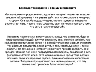 Базовые требования к бренду в интернете  Формулировка «продвижение средствами интернет-маркетинга» может ввести в заблуждение и направить действия маркетологов в неверную сторону. Она как бы подразумевает, что инструменты, которыми располагает сеть, - всего лишь средства, одни из многих наряду с теми, что есть в наличии оффлайн.  Исходя из моего опыта, я могу сделать вывод, что интернет, будучи специфической средой, диктует брендингу свои жесткие условия. Как нельзя передвигаться по земле и в водной толще одинаковым способом, так и нельзя продвигать бренд и тут, и там, используя одни и те же акценты. Не случайно в интернет-маркетинге принято говорить об е-брендах. Обычно под ними подразумеваются бренды, рожденные в сети (наподобие Amazon или E-bay), однако обычный бренд тоже должен получить свою электронную версию. Какими основными свойствами должен обладать е-бренд помимо тех индивидуальных, что ему изначально присвоили бренд-менеджеры?  
