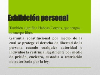 Exhibición personal
También significa Habeas Corpus, que tengas
tu cuerpo libre.
Garantía constitucional por medio de la
cual se protege el derecho de libertad de la
persona cuando cualquier autoridad o
individuo la restrinja ilegalmente por medio
de prisión, encierro, custodia o restricción
no autorizada por la ley.
 