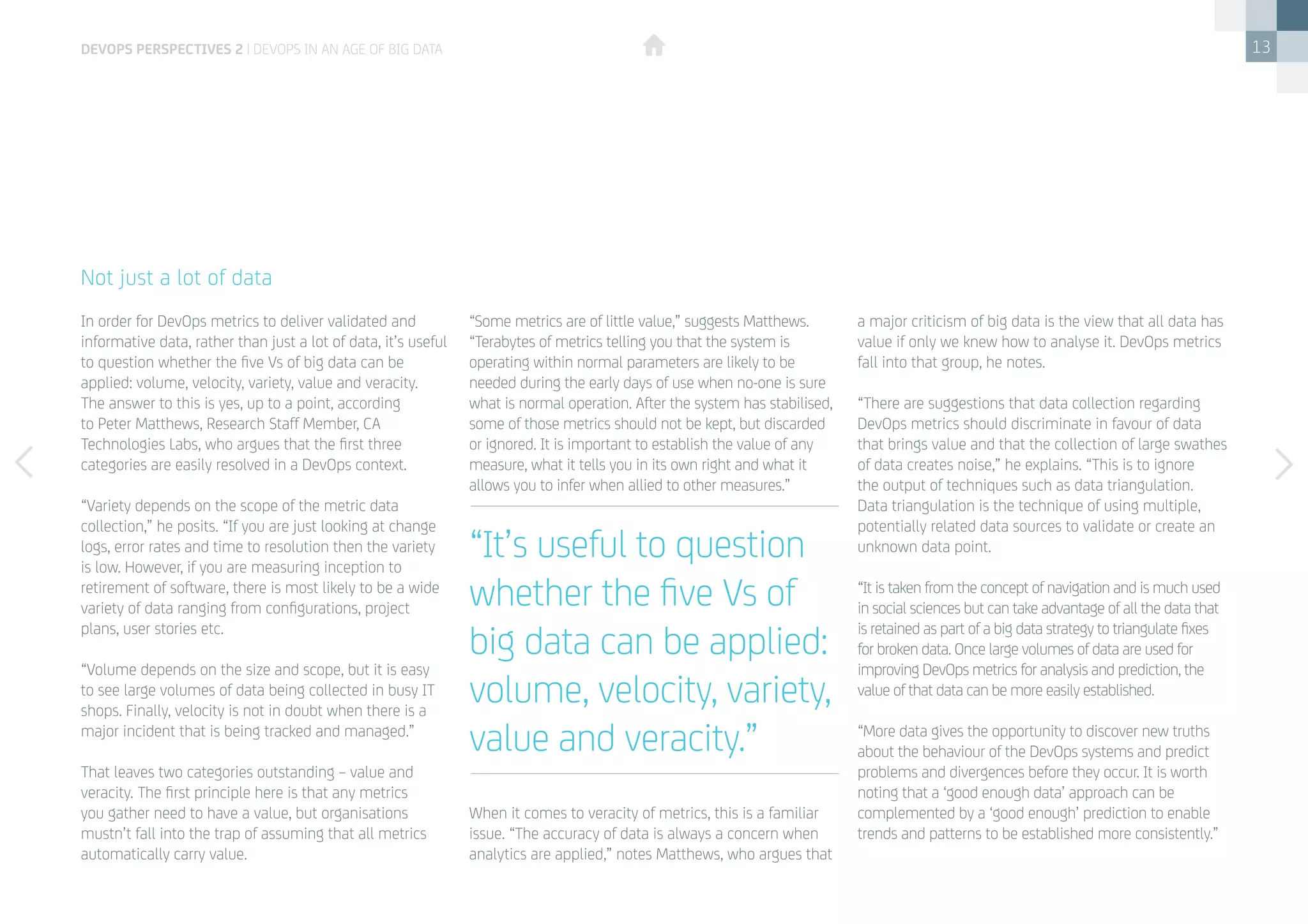 13
In order for DevOps metrics to deliver validated and
informative data, rather than just a lot of data, it’s useful
to question whether the five Vs of big data can be
applied: volume, velocity, variety, value and veracity.
The answer to this is yes, up to a point, according
to Peter Matthews, Research Staff Member, CA
Technologies Labs, who argues that the first three
categories are easily resolved in a DevOps context.
“Variety depends on the scope of the metric data
collection,” he posits. “If you are just looking at change
logs, error rates and time to resolution then the variety
is low. However, if you are measuring inception to
retirement of software, there is most likely to be a wide
variety of data ranging from configurations, project
plans, user stories etc.
“Volume depends on the size and scope, but it is easy
to see large volumes of data being collected in busy IT
shops. Finally, velocity is not in doubt when there is a
major incident that is being tracked and managed.”
That leaves two categories outstanding – value and
veracity. The first principle here is that any metrics
you gather need to have a value, but organisations
mustn’t fall into the trap of assuming that all metrics
automatically carry value.
Not just a lot of data
“Some metrics are of little value,” suggests Matthews.
“Terabytes of metrics telling you that the system is
operating within normal parameters are likely to be
needed during the early days of use when no-one is sure
what is normal operation. After the system has stabilised,
some of those metrics should not be kept, but discarded
or ignored. It is important to establish the value of any
measure, what it tells you in its own right and what it
allows you to infer when allied to other measures.”
When it comes to veracity of metrics, this is a familiar
issue. “The accuracy of data is always a concern when
analytics are applied,” notes Matthews, who argues that
a major criticism of big data is the view that all data has
value if only we knew how to analyse it. DevOps metrics
fall into that group, he notes.
“There are suggestions that data collection regarding
DevOps metrics should discriminate in favour of data
that brings value and that the collection of large swathes
of data creates noise,” he explains. “This is to ignore
the output of techniques such as data triangulation.
Data triangulation is the technique of using multiple,
potentially related data sources to validate or create an
unknown data point.
“It is taken from the concept of navigation and is much used
in social sciences but can take advantage of all the data that
is retained as part of a big data strategy to triangulate fixes
for broken data. Once large volumes of data are used for
improving DevOps metrics for analysis and prediction, the
value of that data can be more easily established.
“More data gives the opportunity to discover new truths
about the behaviour of the DevOps systems and predict
problems and divergences before they occur. It is worth
noting that a ‘good enough data’ approach can be
complemented by a ‘good enough’ prediction to enable
trends and patterns to be established more consistently.”
“It’s useful to question
whether the five Vs of
big data can be applied:
volume, velocity, variety,
value and veracity.”
devops perspectives 2 | DevOps in an age of Big Data
 