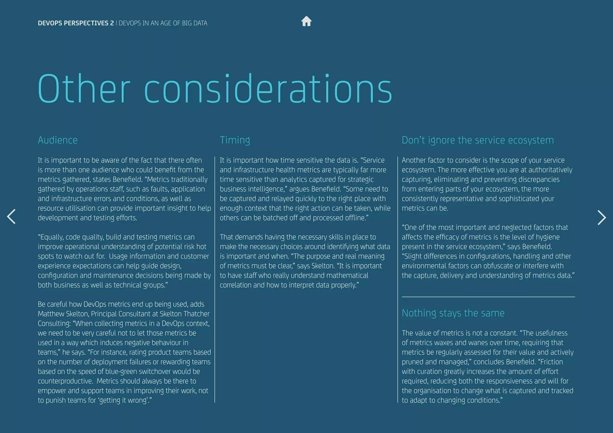 It is important to be aware of the fact that there often
is more than one audience who could benefit from the
metrics gathered, states Benefield. “Metrics traditionally
gathered by operations staff, such as faults, application
and infrastructure errors and conditions, as well as
resource utilisation can provide important insight to help
development and testing efforts.
“Equally, code quality, build and testing metrics can
improve operational understanding of potential risk hot
spots to watch out for. Usage information and customer
experience expectations can help guide design,
configuration and maintenance decisions being made by
both business as well as technical groups.”
Be careful how DevOps metrics end up being used, adds
Matthew Skelton, Principal Consultant at Skelton Thatcher
Consulting: “When collecting metrics in a DevOps context,
we need to be very careful not to let those metrics be
used in a way which induces negative behaviour in
teams,” he says. “For instance, rating product teams based
on the number of deployment failures or rewarding teams
based on the speed of blue-green switchover would be
counterproductive. Metrics should always be there to
empower and support teams in improving their work, not
to punish teams for ‘getting it wrong’.”
It is important how time sensitive the data is. “Service
and infrastructure health metrics are typically far more
time sensitive than analytics captured for strategic
business intelligence,” argues Benefield. “Some need to
be captured and relayed quickly to the right place with
enough context that the right action can be taken, while
others can be batched off and processed offline.”
That demands having the necessary skills in place to
make the necessary choices around identifying what data
is important and when. “The purpose and real meaning
of metrics must be clear,” says Skelton. “It is important
to have staff who really understand mathematical
correlation and how to interpret data properly.”
Audience Timing
Other considerations
Another factor to consider is the scope of your service
ecosystem. The more effective you are at authoritatively
capturing, eliminating and preventing discrepancies
from entering parts of your ecosystem, the more
consistently representative and sophisticated your
metrics can be.
“One of the most important and neglected factors that
affects the efficacy of metrics is the level of hygiene
present in the service ecosystem,” says Benefield.
“Slight differences in configurations, handling and other
environmental factors can obfuscate or interfere with
the capture, delivery and understanding of metrics data.”
The value of metrics is not a constant. “The usefulness
of metrics waxes and wanes over time, requiring that
metrics be regularly assessed for their value and actively
pruned and managed,” concludes Benefield. “Friction
with curation greatly increases the amount of effort
required, reducing both the responsiveness and will for
the organisation to change what is captured and tracked
to adapt to changing conditions.”
Don’t ignore the service ecosystem
Nothing stays the same
devops perspectives 2 | DevOps in an age of Big Data
 