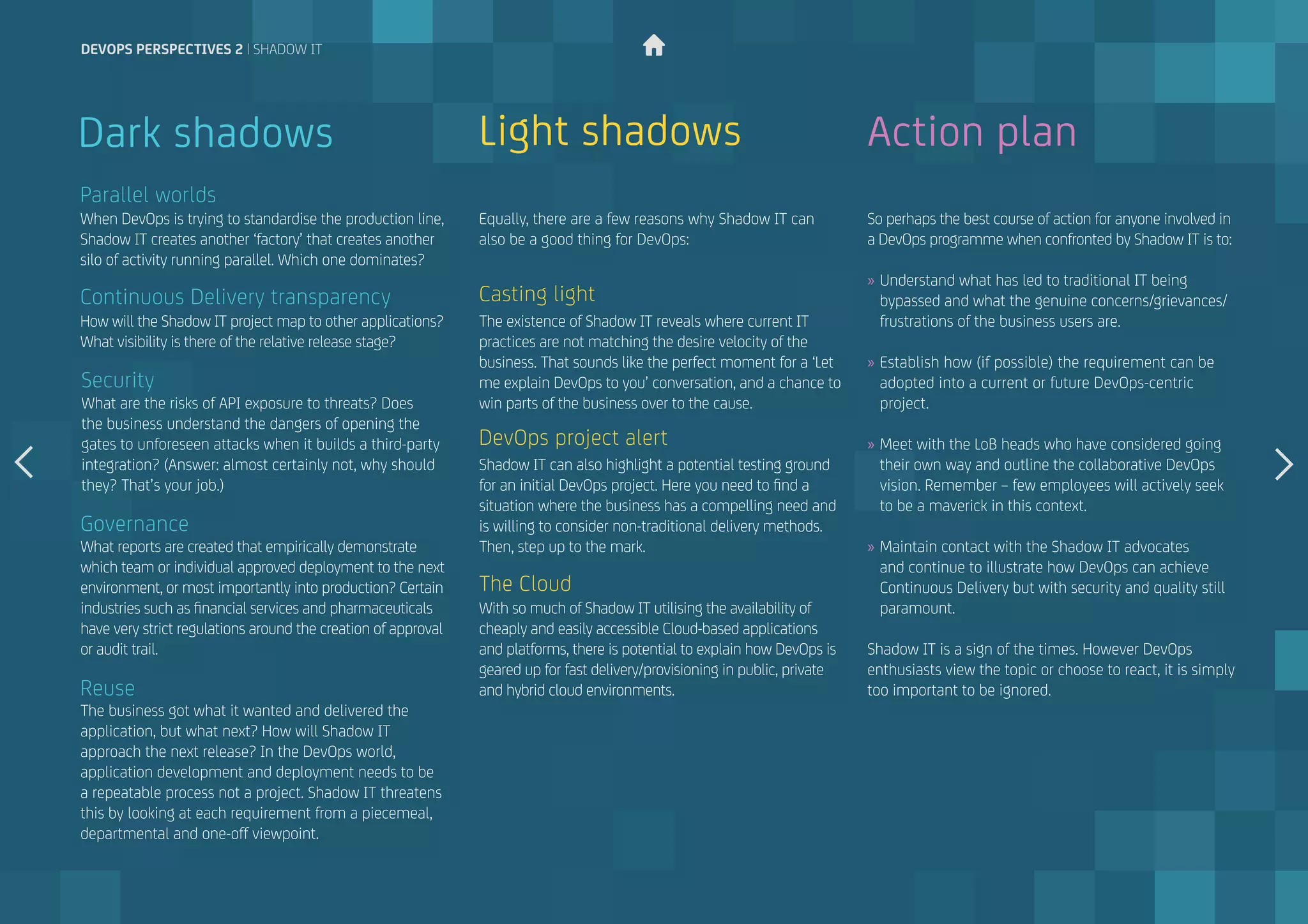 When DevOps is trying to standardise the production line,
Shadow IT creates another ‘factory’ that creates another
silo of activity running parallel. Which one dominates?
What reports are created that empirically demonstrate
which team or individual approved deployment to the next
environment, or most importantly into production? Certain
industries such as financial services and pharmaceuticals
have very strict regulations around the creation of approval
or audit trail.
How will the Shadow IT project map to other applications?
What visibility is there of the relative release stage?
The business got what it wanted and delivered the
application, but what next? How will Shadow IT
approach the next release? In the DevOps world,
application development and deployment needs to be
a repeatable process not a project. Shadow IT threatens
this by looking at each requirement from a piecemeal,
departmental and one-off viewpoint.
What are the risks of API exposure to threats? Does
the business understand the dangers of opening the
gates to unforeseen attacks when it builds a third-party
integration? (Answer: almost certainly not, why should
they? That’s your job.)
Parallel worlds
Governance
Continuous Delivery transparency
Reuse
Security
Dark shadows Light shadows
The existence of Shadow IT reveals where current IT
practices are not matching the desire velocity of the
business. That sounds like the perfect moment for a ‘Let
me explain DevOps to you’ conversation, and a chance to
win parts of the business over to the cause.
Equally, there are a few reasons why Shadow IT can 	
also be a good thing for DevOps:
Shadow IT can also highlight a potential testing ground
for an initial DevOps project. Here you need to find a
situation where the business has a compelling need and
is willing to consider non-traditional delivery methods.
Then, step up to the mark.
With so much of Shadow IT utilising the availability of
cheaply and easily accessible Cloud-based applications
and platforms, there is potential to explain how DevOps is
geared up for fast delivery/provisioning in public, private
and hybrid cloud environments.
Casting light
DevOps project alert
The Cloud
Action plan
So perhaps the best course of action for anyone involved in
a DevOps programme when confronted by Shadow IT is to:
»» Understand what has led to traditional IT being
bypassed and what the genuine concerns/grievances/
frustrations of the business users are.
»» Establish how (if possible) the requirement can be
adopted into a current or future DevOps-centric
project.
»» Meet with the LoB heads who have considered going
their own way and outline the collaborative DevOps
vision. Remember – few employees will actively seek
to be a maverick in this context.
»» Maintain contact with the Shadow IT advocates
and continue to illustrate how DevOps can achieve
Continuous Delivery but with security and quality still
paramount.
Shadow IT is a sign of the times. However DevOps
enthusiasts view the topic or choose to react, it is simply
too important to be ignored.
devops perspectives 2 | Shadow IT
 