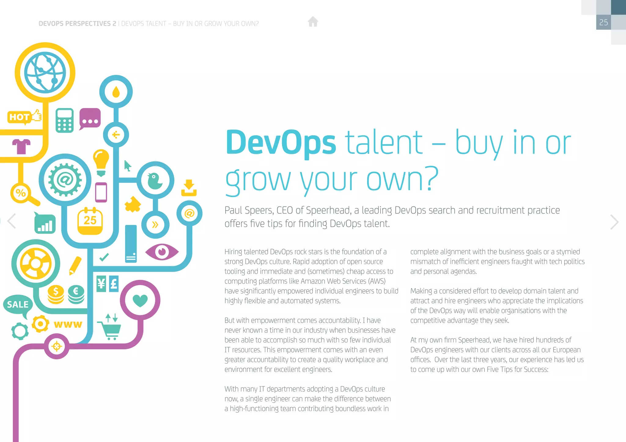 25
DevOps talent – buy in or
grow your own?
Hiring talented DevOps rock stars is the foundation of a
strong DevOps culture. Rapid adoption of open source
tooling and immediate and (sometimes) cheap access to
computing platforms like Amazon Web Services (AWS)
have significantly empowered individual engineers to build
highly flexible and automated systems.
But with empowerment comes accountability. I have
never known a time in our industry when businesses have
been able to accomplish so much with so few individual
IT resources. This empowerment comes with an even
greater accountability to create a quality workplace and
environment for excellent engineers.
With many IT departments adopting a DevOps culture
now, a single engineer can make the difference between
a high-functioning team contributing boundless work in
complete alignment with the business goals or a stymied
mismatch of inefficient engineers fraught with tech politics
and personal agendas.
Making a considered effort to develop domain talent and
attract and hire engineers who appreciate the implications
of the DevOps way will enable organisations with the
competitive advantage they seek.
At my own firm Speerhead, we have hired hundreds of
DevOps engineers with our clients across all our European
offices. Over the last three years, our experience has led us
to come up with our own Five Tips for Success:
Paul Speers, CEO of Speerhead, a leading DevOps search and recruitment practice
offers five tips for finding DevOps talent.
devops perspectives 2 | DevOps talent – buy in or grow your own?
 