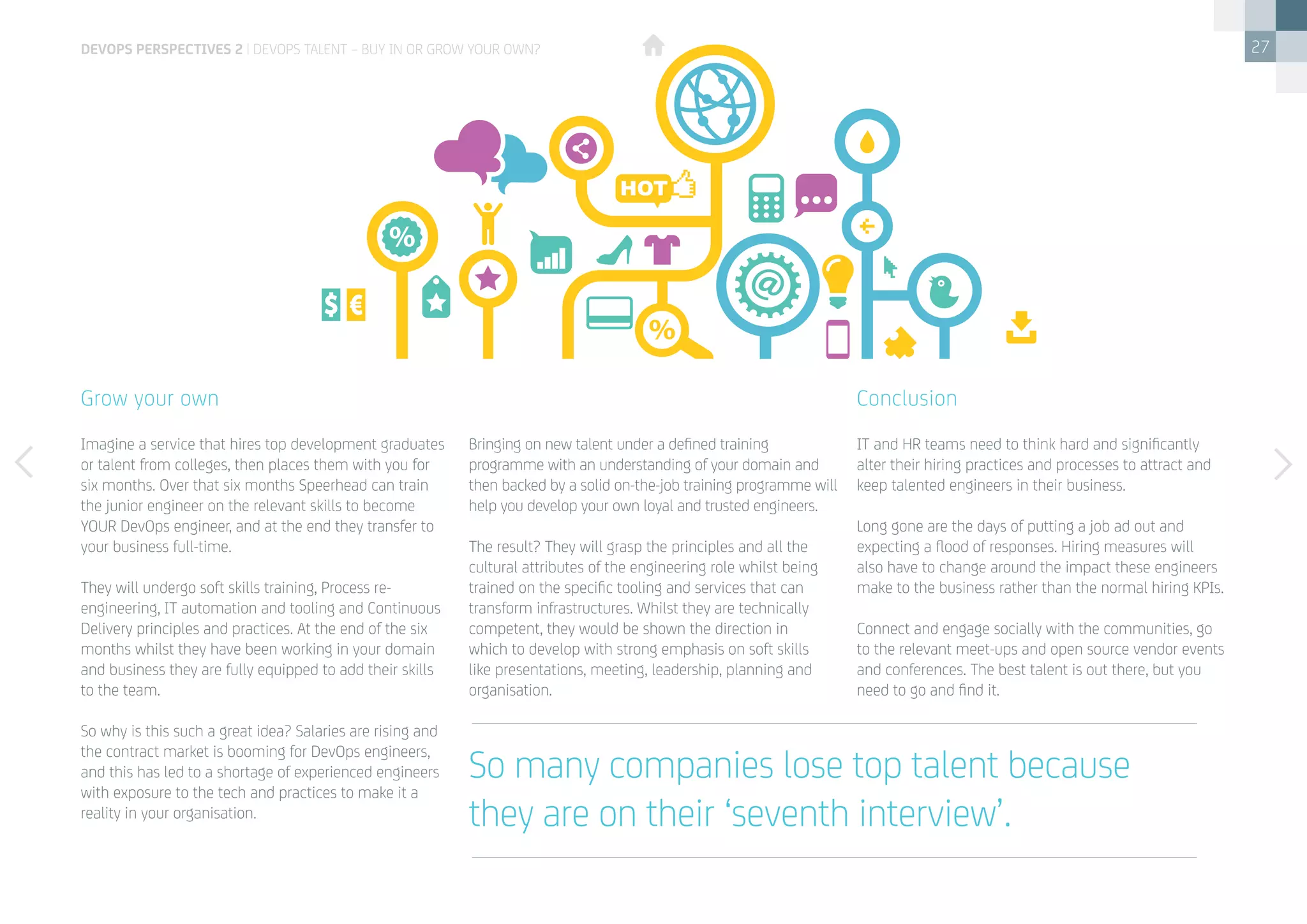 27
Imagine a service that hires top development graduates
or talent from colleges, then places them with you for
six months. Over that six months Speerhead can train
the junior engineer on the relevant skills to become
YOUR DevOps engineer, and at the end they transfer to
your business full-time.
They will undergo soft skills training, Process re-
engineering, IT automation and tooling and Continuous
Delivery principles and practices. At the end of the six
months whilst they have been working in your domain
and business they are fully equipped to add their skills
to the team.
So why is this such a great idea? Salaries are rising and
the contract market is booming for DevOps engineers,
and this has led to a shortage of experienced engineers
with exposure to the tech and practices to make it a
reality in your organisation.
Grow your own
Bringing on new talent under a defined training
programme with an understanding of your domain and
then backed by a solid on-the-job training programme will
help you develop your own loyal and trusted engineers.
The result? They will grasp the principles and all the
cultural attributes of the engineering role whilst being
trained on the specific tooling and services that can
transform infrastructures. Whilst they are technically
competent, they would be shown the direction in
which to develop with strong emphasis on soft skills
like presentations, meeting, leadership, planning and
organisation.
IT and HR teams need to think hard and significantly
alter their hiring practices and processes to attract and
keep talented engineers in their business.
Long gone are the days of putting a job ad out and
expecting a flood of responses. Hiring measures will
also have to change around the impact these engineers
make to the business rather than the normal hiring KPIs.
Connect and engage socially with the communities, go
to the relevant meet-ups and open source vendor events
and conferences. The best talent is out there, but you
need to go and find it.
Conclusion
So many companies lose top talent because
they are on their ‘seventh interview’.
devops perspectives 2 | DevOps talent – buy in or grow your own?
 