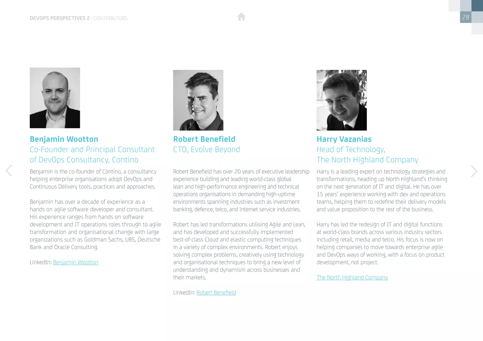 28
Benjamin is the co-founder of Contino, a consultancy
helping enterprise organisations adopt DevOps and
Continuous Delivery tools, practices and approaches.
Benjamin has over a decade of experience as a
hands on agile software developer and consultant.
His experience ranges from hands on software
development and IT operations roles through to agile
transformation and organisational change with large
organizations such as Goldman Sachs, UBS, Deutsche
Bank and Oracle Consulting.
LinkedIn: Benjamin Wootton
Robert Benefield has over 20 years of executive leadership
experience building and leading world-class global
lean and high-performance engineering and technical
operations organisations in demanding high-uptime
environments spanning industries such as investment
banking, defence, telco, and internet service industries.
Robert has led transformations utilising Agile and Lean,
and has developed and successfully implemented
best-of-class Cloud and elastic computing techniques
in a variety of complex environments. Robert enjoys
solving complex problems, creatively using technology
and organisational techniques to bring a new level of
understanding and dynamism across businesses and
their markets. 
LinkedIn: Robert Benefield
Harry is a leading expert on technology strategies and
transformations, heading up North Highland’s thinking
on the next generation of IT and digital. He has over
15 years’ experience working with dev and operations
teams, helping them to redefine their delivery models
and value proposition to the rest of the business.
Harry has led the redesign of IT and digital functions
at world-class brands across various industry sectors
including retail, media and telco. His focus is now on
helping companies to move towards enterprise agile
and DevOps ways of working, with a focus on product
development, not project.   
The North Highland Company
Benjamin Wootton
Co-Founder and Principal Consultant 	
of DevOps Consultancy, Contino
Robert Benefield
CTO, Evolve Beyond
Harry Vazanias
Head of Technology, 				
The North Highland Company
devops perspectives 2 | contributors
 