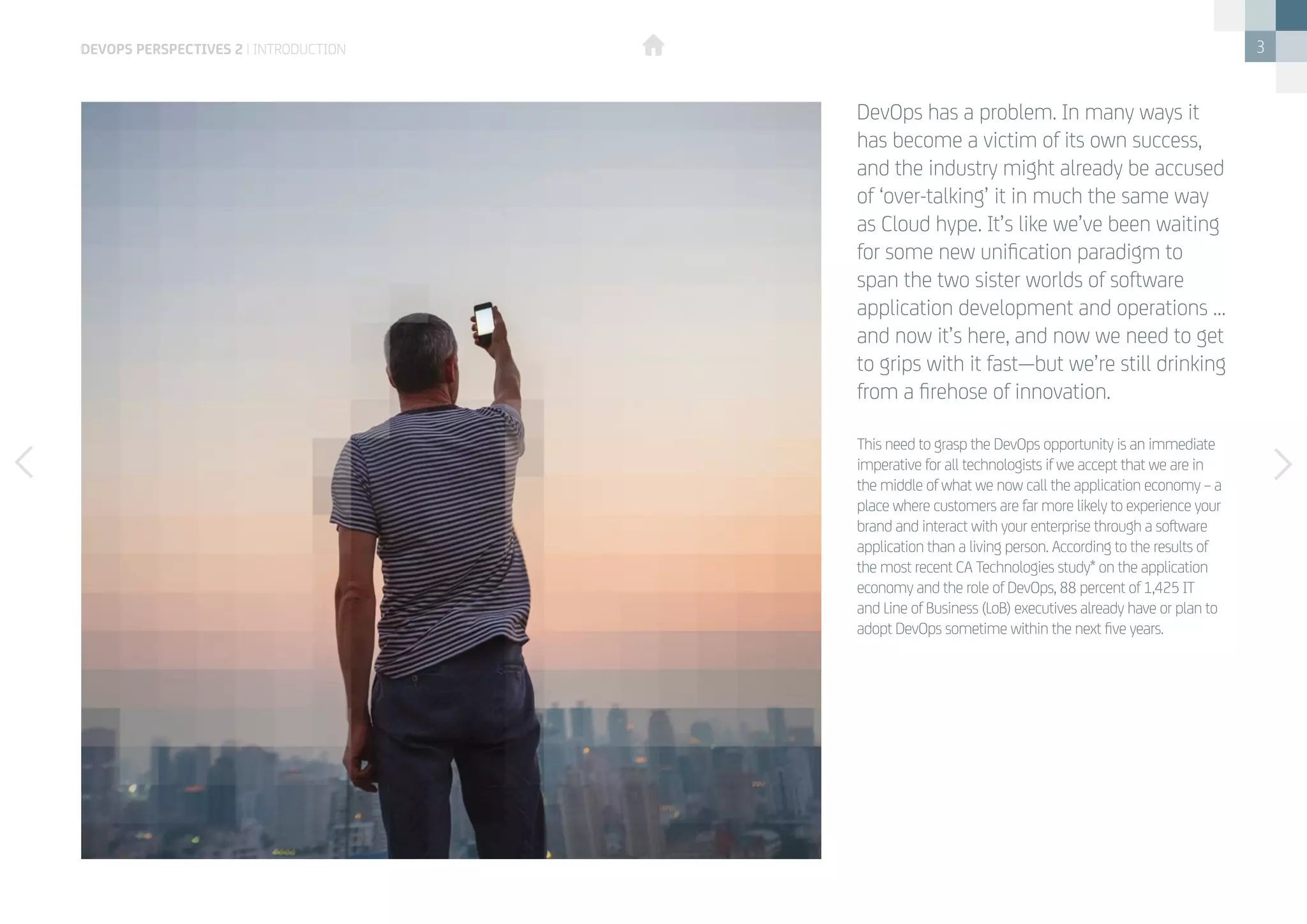 3
This need to grasp the DevOps opportunity is an immediate
imperative for all technologists if we accept that we are in
the middle of what we now call the application economy – a
place where customers are far more likely to experience your
brand and interact with your enterprise through a software
application than a living person. According to the results of
the most recent CA Technologies study* on the application
economy and the role of DevOps, 88 percent of 1,425 IT
and Line of Business (LoB) executives already have or plan to
adopt DevOps sometime within the next five years.
DevOps has a problem. In many ways it
has become a victim of its own success,
and the industry might already be accused
of ‘over-talking’ it in much the same way
as Cloud hype. It’s like we’ve been waiting
for some new unification paradigm to
span the two sister worlds of software
application development and operations …
and now it’s here, and now we need to get
to grips with it fast—but we’re still drinking
from a firehose of innovation.
devops perspectives 2 | introduction
 