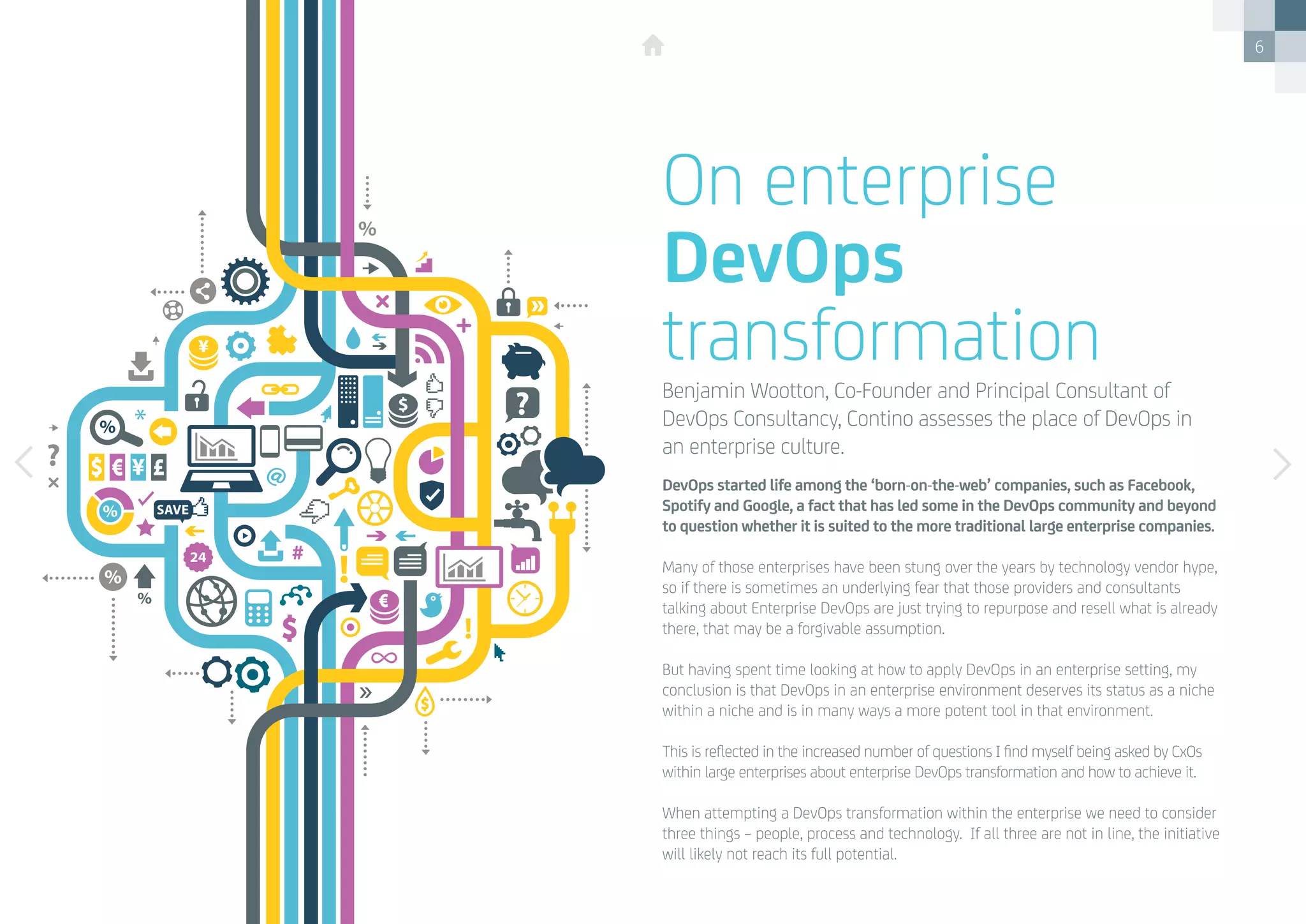 6
DevOps started life among the ‘born-on-the-web’ companies, such as Facebook,
Spotify and Google, a fact that has led some in the DevOps community and beyond
to question whether it is suited to the more traditional large enterprise companies.
Many of those enterprises have been stung over the years by technology vendor hype,
so if there is sometimes an underlying fear that those providers and consultants
talking about Enterprise DevOps are just trying to repurpose and resell what is already
there, that may be a forgivable assumption.
But having spent time looking at how to apply DevOps in an enterprise setting, my
conclusion is that DevOps in an enterprise environment deserves its status as a niche
within a niche and is in many ways a more potent tool in that environment.
This is reflected in the increased number of questions I find myself being asked by CxOs
within large enterprises about enterprise DevOps transformation and how to achieve it. 
When attempting a DevOps transformation within the enterprise we need to consider
three things – people, process and technology.  If all three are not in line, the initiative
will likely not reach its full potential.
On enterprise
DevOps
transformationBenjamin Wootton, Co-Founder and Principal Consultant of
DevOps Consultancy, Contino assesses the place of DevOps in
an enterprise culture.
 
