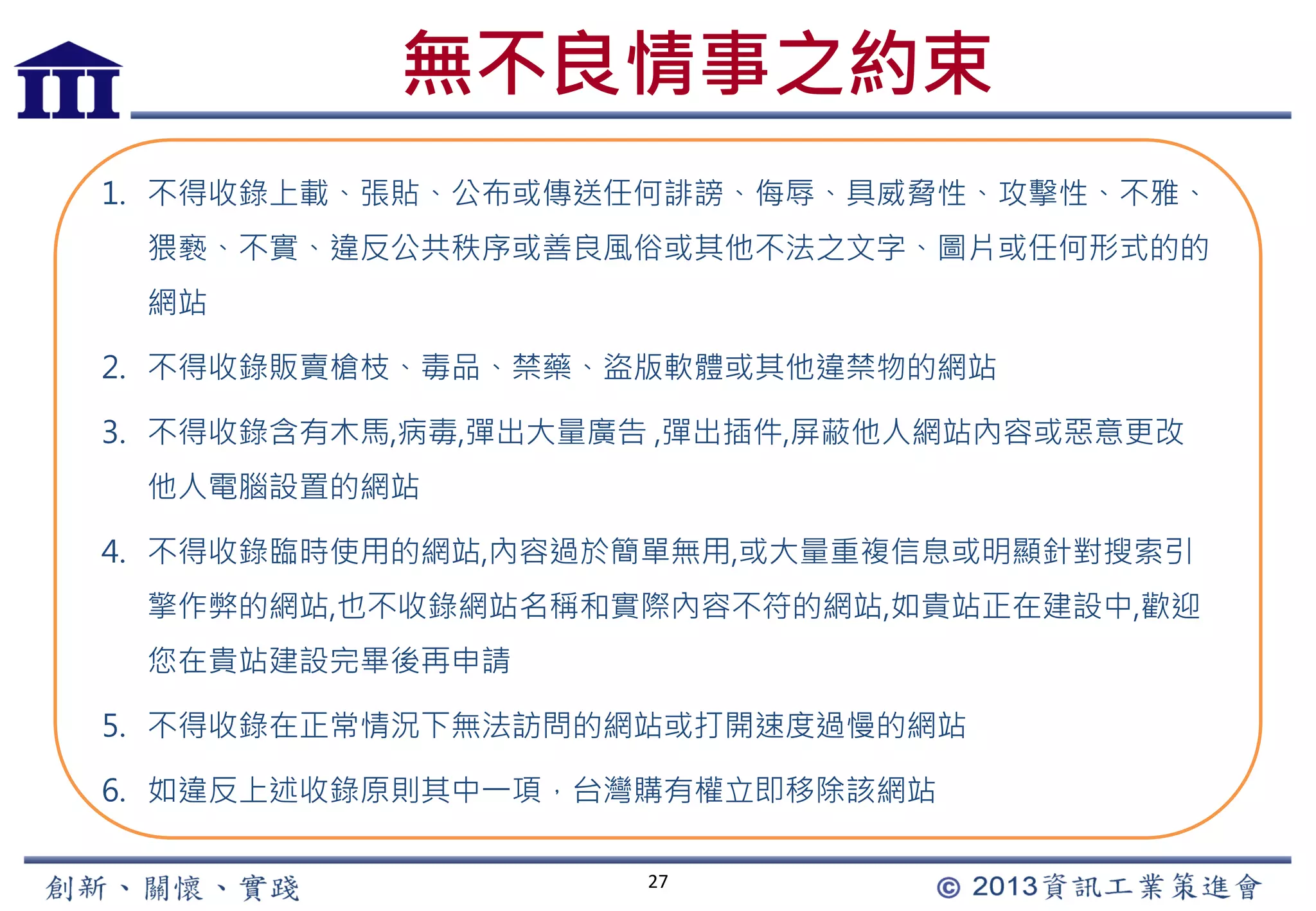 無不良情事之約束
27
1. 不得收錄上載、張貼、公布或傳送任何誹謗、侮辱、具威脅性、攻擊性、不雅、
猥褻、不實、違反公共秩序或善良風俗或其他不法之文字、圖片或任何形式的的
網站
2. 不得收錄販賣槍枝、毒品、禁藥、盜版軟體或其他違禁物的網站
3. 不得收錄含有木馬,病毒,彈出大量廣告 ,彈出插件,屏蔽他人網站內容或惡意更改
他人電腦設置的網站
4. 不得收錄臨時使用的網站,內容過於簡單無用,或大量重複信息或明顯針對搜索引
擎作弊的網站,也不收錄網站名稱和實際內容不符的網站,如貴站正在建設中,歡迎
您在貴站建設完畢後再申請
5. 不得收錄在正常情況下無法訪問的網站或打開速度過慢的網站
6. 如違反上述收錄原則其中一項，台灣購有權立即移除該網站
 