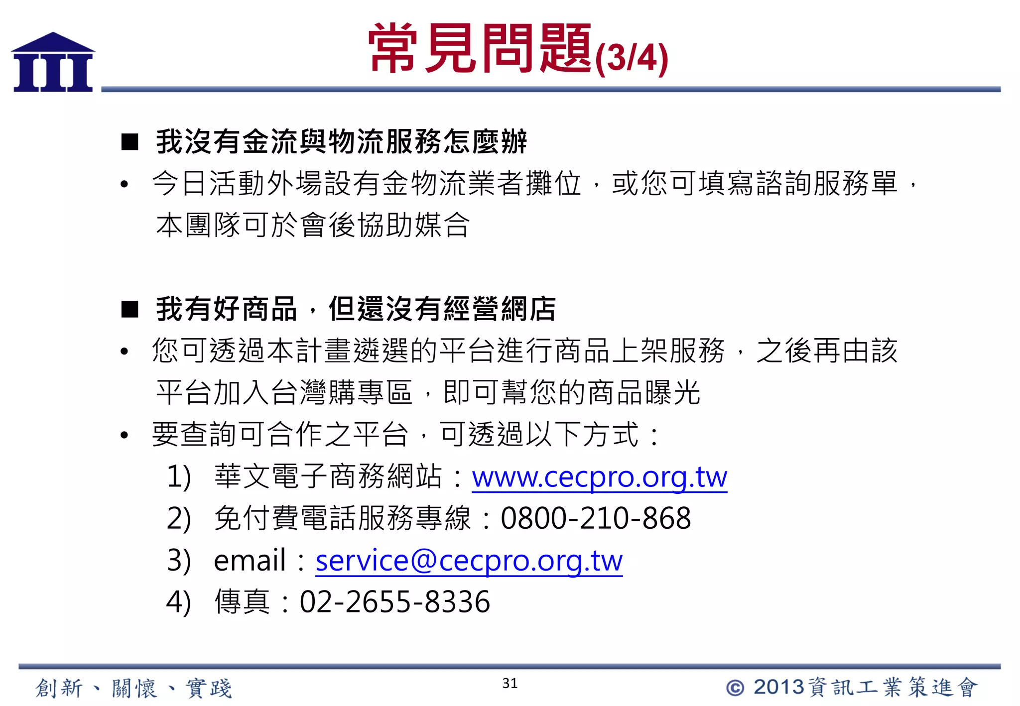 常見問題(3/4)
31
 我沒有金流與物流服務怎麼辦
• 今日活動外場設有金物流業者攤位，或您可填寫諮詢服務單，
本團隊可於會後協助媒合
 我有好商品，但還沒有經營網店
• 您可透過本計畫遴選的平台進行商品上架服務，之後再由該
平台加入台灣購專區，即可幫您的商品曝光
• 要查詢可合作之平台，可透過以下方式：
1) 華文電子商務網站：www.cecpro.org.tw
2) 免付費電話服務專線：0800-210-868
3) email：service@cecpro.org.tw
4) 傳真：02-2655-8336
 