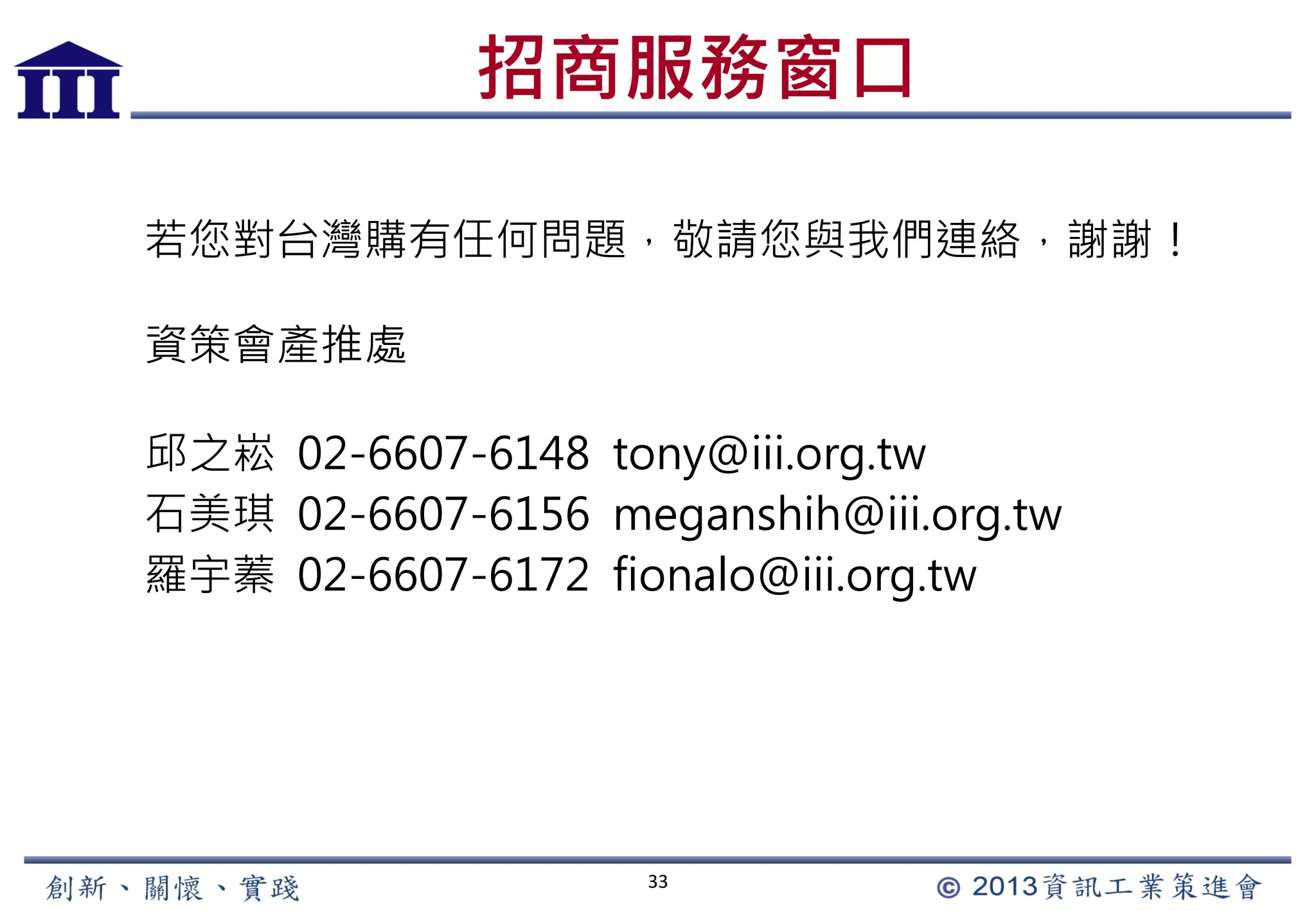 33
招商服務窗口
若您對台灣購有任何問題，敬請您與我們連絡，謝謝！
資策會產推處
邱之崧 02-6607-6148 tony@iii.org.tw
石美琪 02-6607-6156 meganshih@iii.org.tw
羅宇蓁 02-6607-6172 fionalo@iii.org.tw
 